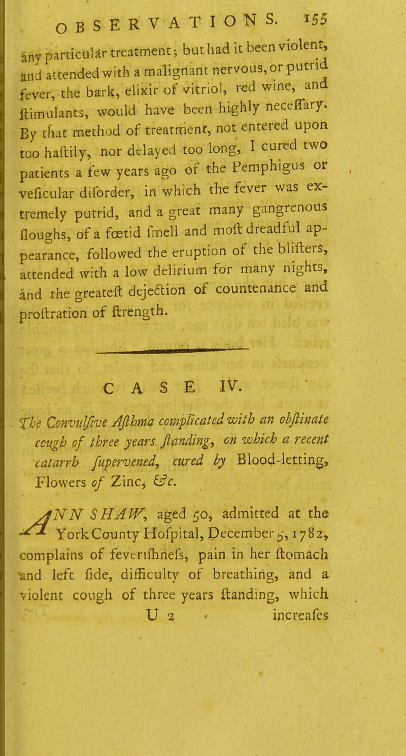 nny particular treatment-, but had it been violent and attended with a malignant nervous, or putrid fever, the bark, elixir of vitnol, red wine, and ftimulants, would have been highly ncceflary. Ey that method of treatment, not entered upon too haftily, nor delayed too long, I cured two patients a few years ago of the Pemphigus or veficular diforder, in which the fever was ex- tremely putrid, and a great many gangrenous floughs, of a foetid fmell and molt dreadful ap- pearance, followed the eruption of the blifters, attended with a low delirium for many nights, and the greateft dejeftiori of countenance and proftration of ftrength. CASE IV. the ConvulJIve Afthma complicated with an obflinate cough of three years ftanding, on which a recent catarrh fupervened, cured by Blood-letting, Flowers of Zinc^ sfNN SHAW, aged 50, admitted at the York County Hofpital, December 5,1782, complains of fevenflinefs, pain in her ftomach -and left fide, difficulty of breathing, and a violent cough of three years ftanding, which U 2 increafes