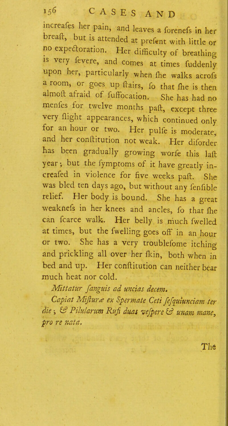 increafes her pain, and leaves a forenefs in her breaft, but is attended at prefent with little or no expectoration. Her difficulty of breathing is very fevere, and comes at times fuddenly upon her, particularly when me walks acrofs a room, or goes up flairs, fo that me is then almoft afraid of fuffocation. She has had no menfes for twelve months paft, except three very flight appearances, which continued only for an hour or two. Her pulfe is moderate, and her conftitution not weak. Her diforder has been gradually growing worfe this laft year but the fymptoms of it have greatly in- creased in violence for five weeks paft. She was bled ten days ago, but without any fenflble relief. Her body is bound. She has a great weaknefs in her knees and ancles, fo that ftie can fcarce walk. Her belly is much fwelled at times, but the fwelling goes off in an hour or two. She has a very troublefome itching and prickling all over her fkin, both when in bed and up. Her conftitution can neither bear much heat nor cold. Mittatur fanguis ad uncias decern. Capiat Mifiura ex Spermate Ceti fefquiunciam ter die i Gf Pihdarum Rufi duas uefpere & unam mane, pro re nata. TI16