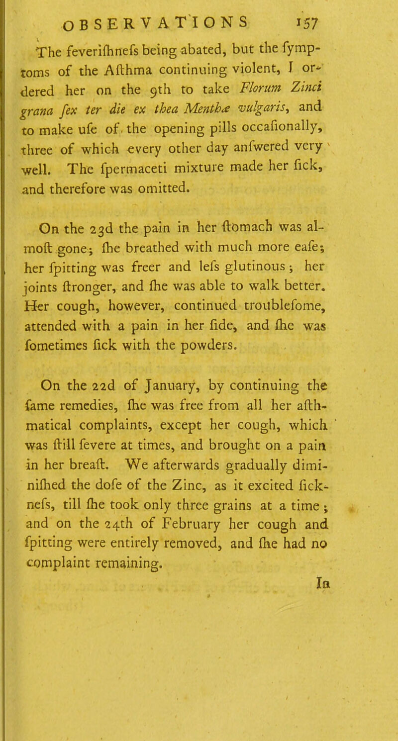 The feverifhnefs being abated, but the fymp- toms of the Afthma continuing violent, J or- dered her on the 9th to take Florum Zinci grana [ex ter die ex thea Mentha vulgaris, and to make ufe of. the opening pills occafionally, three of which every other day anfwered very » well. The fpermaceti mixture made her fick, and therefore was omitted. On the 23d the pain in her ftomach was al- moft gone; fhe breathed with much more eafe-, her fpitting was freer and lels glutinous ; her joints ftronger, and me was able to walk better. Her cough, however, continued troublefome, attended with a pain in her fide, and Ihe was fometimes fick with the powders. On the 22d of January, by continuing the fame remedies, Ihe was free from all her afth- matical complaints, except her cough, which was frill fevere at times, and brought on a pain ■in her breaft. We afterwards gradually dimi- nifhed the dofe of the Zinc, as it excited fick* nefs, till fhe took only three grains at a time ; and on the 24th of February her cough and fpitting were entirely removed, and fhe had no complaint remaining. la