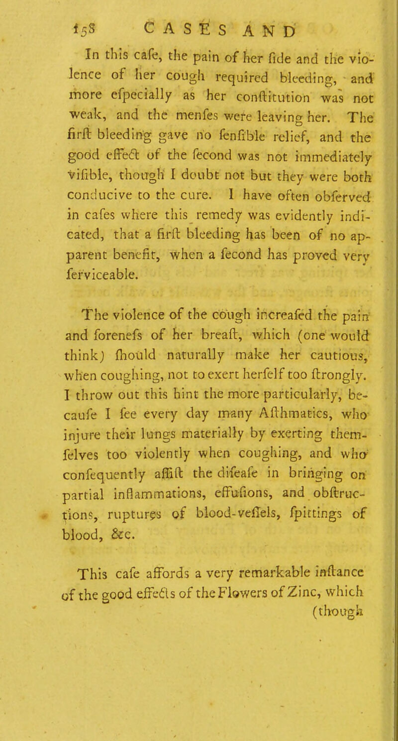 In this cafe, the pain of her fide and the vio- lence of her cough required bleeding, and more efpecially as her conftitution was not weak, and the menfes were leaving her. The firft bleeding gave no fenfible relief, and the good effecT: of the fecond was not immediately vifible, though I doubt not but they were both conducive to the cure. I have often obferved in cafes where this remedy was evidently indi- cated, that a firft bleeding has been of no ap- parent benefit, when a fecond has proved very ferviceable. The violence of the cough increafed the pain and forenefs of her breaft, which (one would think) mould naturally make her cautious, when coughing, not to exert herfelf too ftrongly. I throw out this hint the more particularly, be- caufe I fee every day many Afthmatics, who injure their lungs materially by exerting them- felves too violently when coughing, and who; confequently affift the difeafe in bringing on partial inflammations, effufions, and obftruc- tions, rupturps of blood-vefTels, fpittings of blood, &c. This cafe affords a very remarkable inftance of the good efrecls of the Flowers of Zinc, which (though