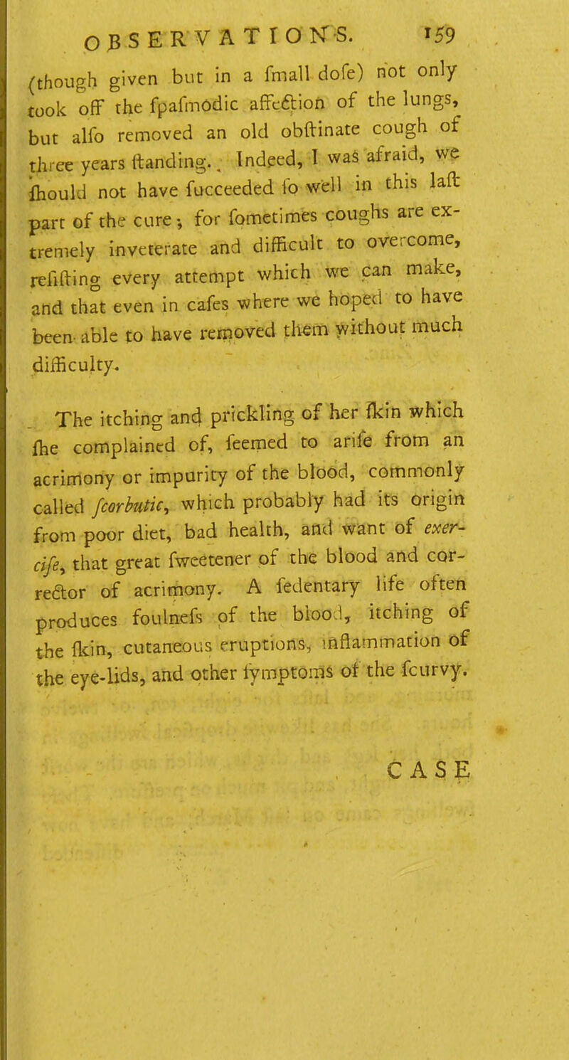 03SERVATI0N-S. *59 (though given but in a fmall dofe) not only took off the fpafmodic affeftion of the lungs, but alfo removed an old obftinate cough of three years (landing.. Indeed, 1 was afraid, we fhould not have fucceeded fo well in this laffc parr of the cure, for fometimes coughs are ex- tremely inveterate and difficult to overcome, refitting every attempt which we can make, and that even in cafes where we hoped to have been able to have removed them without much difficulty. The itching and prickling of her fkin which ffie complained of, feemed to arile from an acrimony or impurity of the blood, commonly called fcorhtic, which probably had its origin from poor diet, bad health, and want of exer- cife^ that great fweetener of the blood and cor- rector of acrimony. A fedentary life often produces foulnefs of the bioo,!, itching of the flcin, cutaneous eruptions, inflammation of the eye-lids, and other lymptoms of the fcurvy. CASE