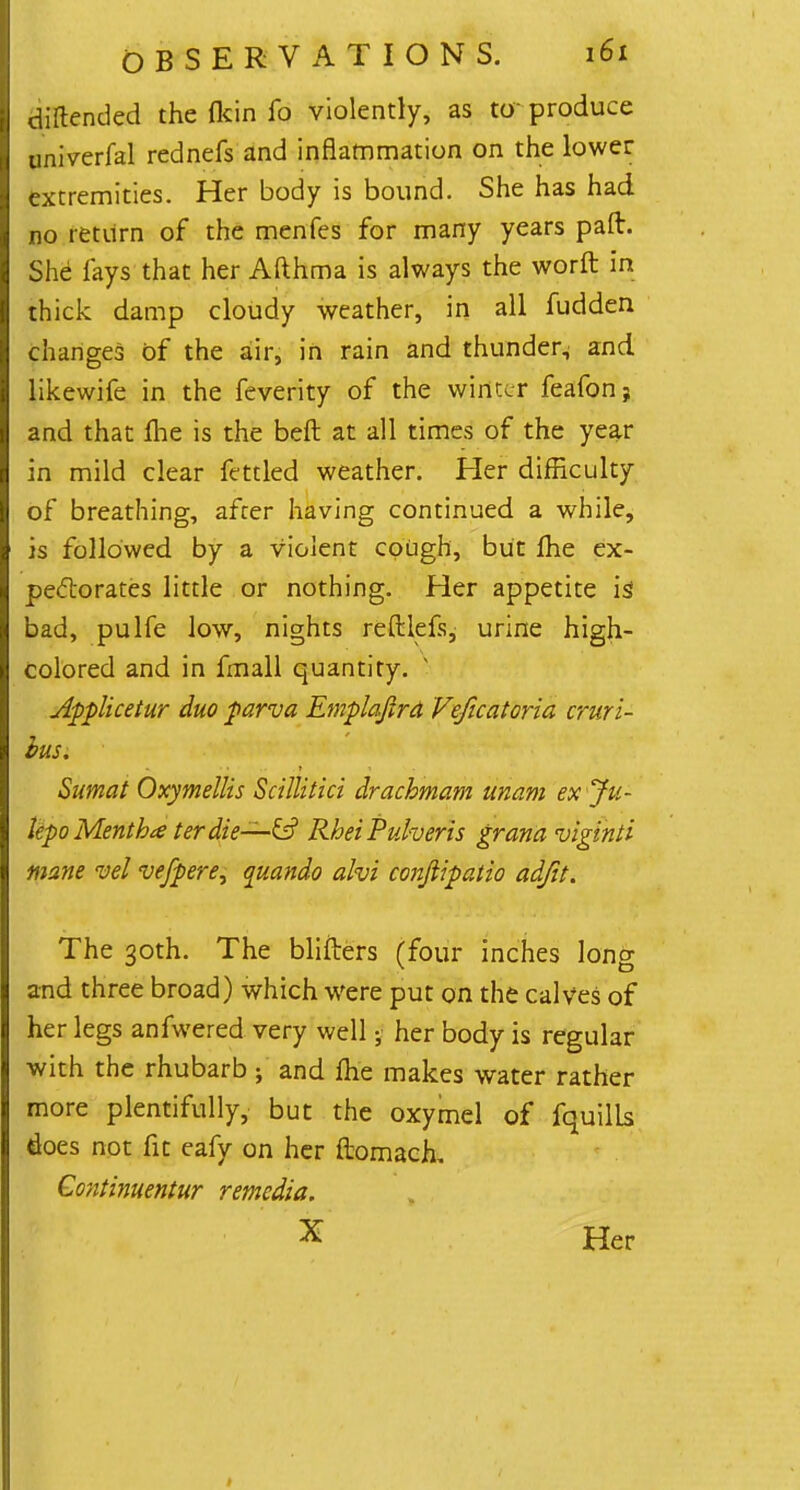 diftended the (kin fo violently, as to produce univerfal rednefs and inflammation on the lower extremities. Her body is bound. She has had no return of the menfes for many years paft. She lays that her Afthma is always the worft in thick damp cloudy weather, in all fudden changes of the air, in rain and thunder^ and likewife in the feverity of the winter feafon? and that me is the belt at all times of the year in mild clear fettled weather. Her difficulty of breathing, after having continued a while, is followed by a violent cough, but fhe ex- pectorates little or nothing. Her appetite is bad, pulfe low, nights reftlefs, urine high- colored and in fmall quantity. v Applicetur duo parva Emplaftra Veficatoria cruri- bus, Sumat Oxymellis Scillitici drachmam unam ex Ju- lepo Mentha terdie—& RheiPuheris grana viginti mane vel vefpere, quando alvi conftipatio adjit. The 30th. The blifters (four inches long and three broad) which were put on the calves of her legs anfwered very well; her body is regular with the rhubarb 5 and fhe makes water rather more plentifully, but the oxymel of fquills does not fit eafy on her ftomach, Continuentur remedia. X Her