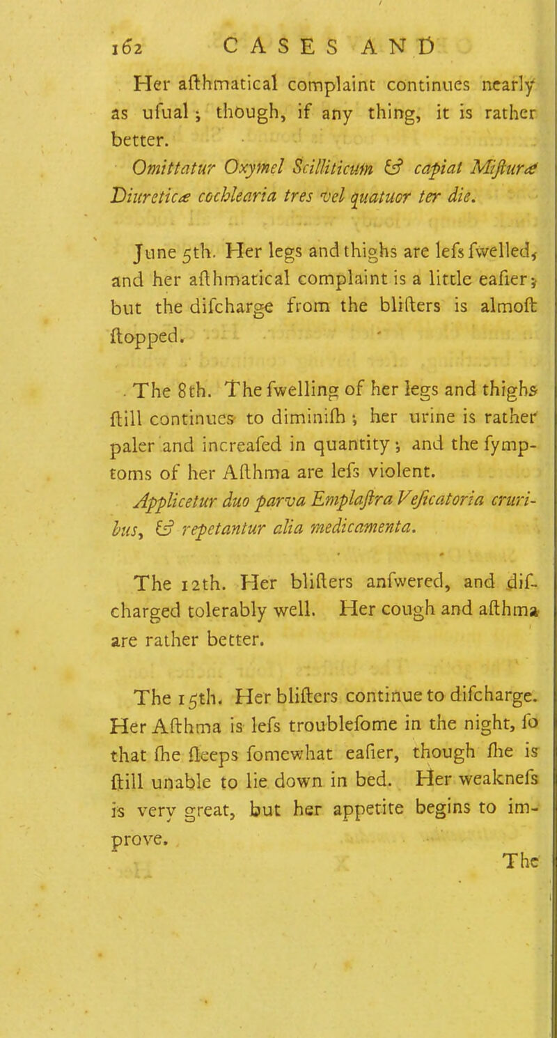 Her afthmatical complaint continues nearly as ufual i though, if any thing, it is rather better. Omittatur Oxymel ScilUtictifn & capiat Mifturd Diuretic* cochlearia tres vel quatuor ter die. June 5th. Her legs and thighs are lefsfwelled, and her afthmatical complaint is a little eafier* but the difcharge from the blifters is almoft flopped. . The 8th. The fwelling of her legs and thighs ft ill continues to diminifh •, her urine is rather paler and increafed in quantity, and the fymp- toms of her Afthma are lefs violent. Applicetur duo parva Emplajira Veftcatoria cruri- hus, 13 repetantur alia medicamenta. The 12th. Her blifters anfwered, and dis- charged tolerably well. Her cough and afthma are rather better. The 15th. Her blifters continue to difcharge. Her Afthma is lefs troublefome in the night, fd that me fteeps fomewhat eafier, though me is ftill unable to lie down in bed. Her weaknefs is very great, but her appetite begins to im- prove.