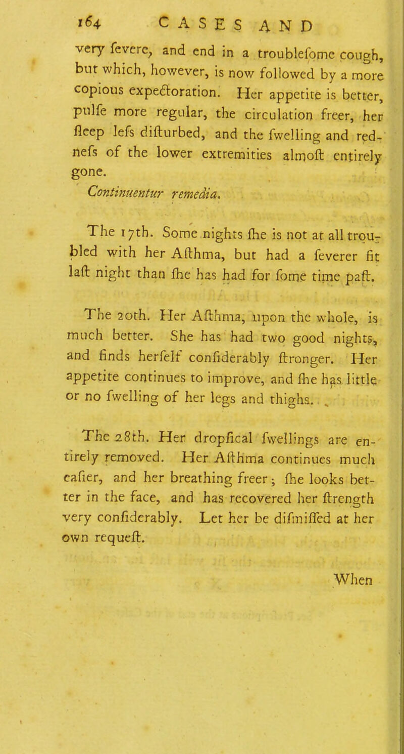 very fevere, and end in a troublefome cough, but which, however, is now followed by a more copious expectoration. Her appetite is better, pulfe more regular, the circulation freer, her fleep lefs difturbed, and the fwelling and red- riefs of the lower extremities ahnoft entirely gone. Continuentur remedia. The 17th. Some nights ihe is not at all trpur bled with her Afthma, but had a feverer fit laft night than me has had for fome time paft. The 20th. Her Afthma, upon the whole, is much better. She has had two good nights, and finds herfelf confiderably ftronger. Her appetite continues to improve, and fhe has little or no fwelling of her legs and thighs. The 28th. Her dropfical fwellings are en- tirely removed. Her Afthma continues much eafier, and her breathing freer • fhe looks bet- ter in the face, and has recovered her ftrength very confiderably. Let her be difmifled at her own requeft. When