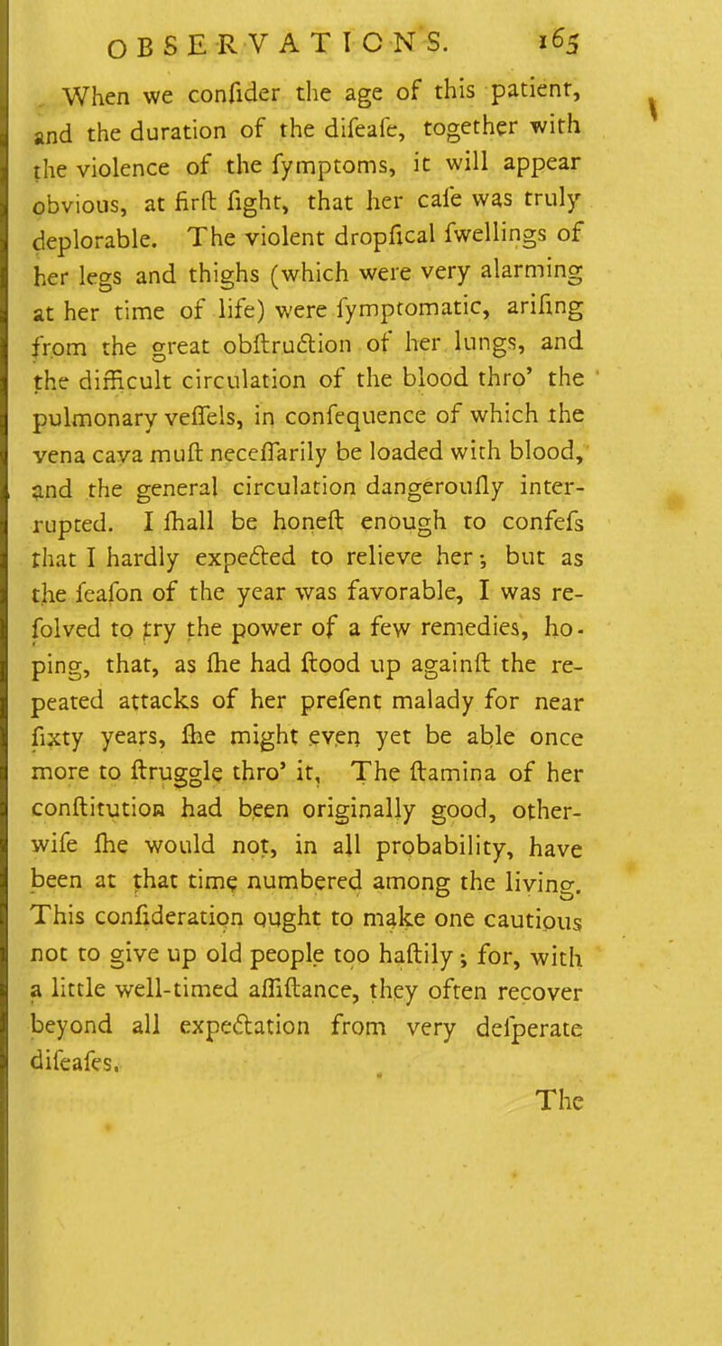 When we confider the age of this patient, and the duration of the difeafe, together with the violence of the fymptoms, it will appear obvious, at fir ft fight, that her cafe was truly deplorable. The violent dropfical fwellings of her legs and thighs (which were very alarming at her time of life) were fymptomatic, arifing from the great obftruftion of her lungs, and the difficult circulation of the blood thro' the pulmonary veffels, in confequence of which the vena cava muft necefiarily be loaded with blood, and the general circulation dangeroufly inter- rupted. I mall be honeft enough to confefs that I hardly expected to relieve her •, but as the ieafon of the year was favorable, I was re- folved to try the power of a few remedies, ho - ping, that, as fhe had ftood up againft the re- peated attacks of her prefent malady for near fixty years, me might even yet be able once more to ftruggle thro' it. The ftamina of her conftitution had been originally good, other- wife me would not, in all probability, have been at that time numbered among the living. This confideration ought to make one cautious not to give up old people too haftily; for, with a little well-timed affiftance, they often recover beyond all expectation from very defperate difeafes. The