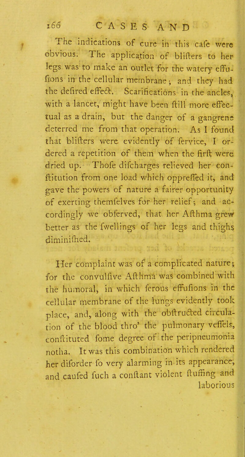 The indications of cure in this cafe were obvious. The application of bliflers to her legs was to make an outlet for the watery effu- fions in the cellular membrane-, and they had the defired effect. Scarifications in the ancles, with a lancet, might have been (till more effec- tual as a drain, but the danger of a gangren- deterred me from that operation. As I found that bliflers were evidently of fervice, I or- dered a repetition of them when the firft were dried up. Thofe difcharges relieved her con- ftitution from one load which oppreffed it, and gave the powers of nature a fairer opportunity of exerting themfelves for her relief-, and ac- cordingly we obferved, that her Afthma grew better as the fwellings of her legs and thighs diminimed. Her complaint was of a complicated nature; for the convulfive Afthma was combined with the humoral, in which ferons effufions in the cellular membrane of the lungs evidently took place, and, along with the obftrucled circula- tion of the blood thro' the pulmonary veflels, conftituted fome degree of the peripneumonia notha. It was this combination which rendered her diforder fo very alarming in its appearance, and caufed fuch a conftant violent fluffing and laborious