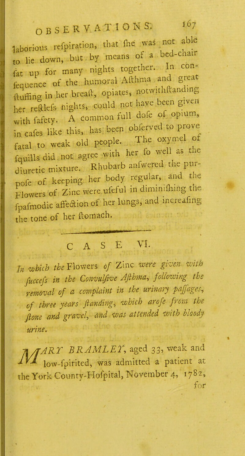 laborious reflation, that <he was not able t0 lie down, but by means of a bed-cnair fat up for many nights together. In con- ference of the humoral Afthma and g eat ftuffin* in her brcaft, opiates, notwithftanding L reftlefs nights, could not have been gtven with fifety- A common full dofe of opium, in cafes like this, has been obferved to prove faCal to weak old people. The oxymel of tills did not agree with her fo well as the diuretic mixture. Rhubarb anfwered tne pur- pofe of keeping her body regular, and the Flowers of Zinc were ufeful in diminifliing tne fpafmodic affeaion of her lungs, and mcreafm~ the tone of her ftomach. In which the Flowers of Zinc were given toM fuccefs in the Convuljive Afthma, following the removal of a complaint in the urinary paffages, of three years ftanding^ which arofe from the Jlone and gravel, and was attended with bloody urine. H/fART BRAMLET, aged 33, weak and low-fpirited, was admitted a patient at the York County-Hofpital, November 4, 1782, for ex &