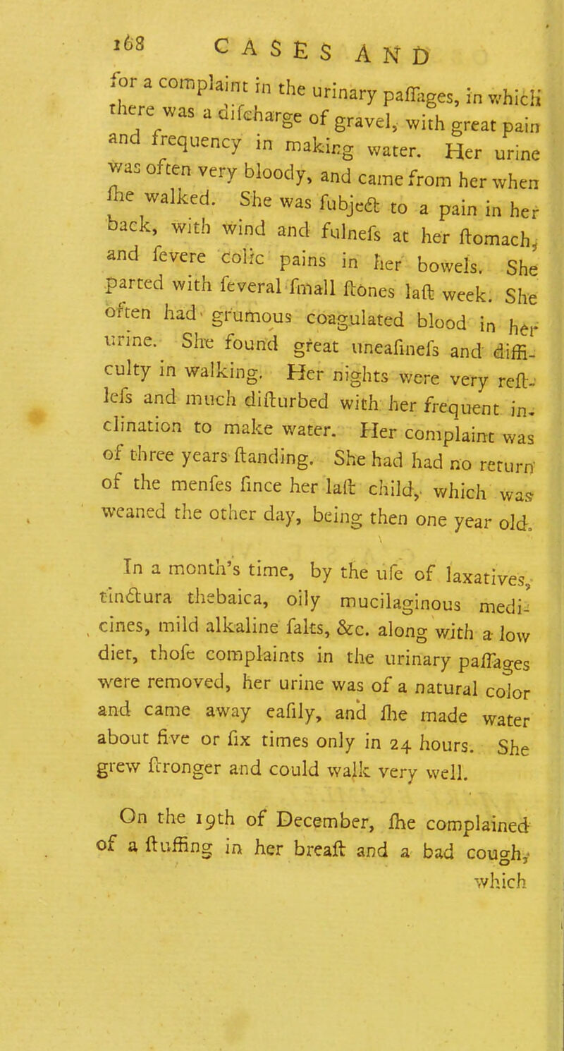 for a complaint i„ the urinary pa%es, in which the;7aSadlfcha^ of gravel, w4 great pain and frequency in making water. Her urine was often very bloody, and came from her when Ae walked. She was fubjeft to a pain in her back, with wind and fulnefs at her ftomach, and fevere colic pains in her bowels. She parted with feveral fmall lloncs laft week. She often had grumous coagulated blood in Kef v.rme. She found great uneafinefs and diffi- culty in walking. Her nights were very reft, lefs and much difturbed with her frequent in. clination to make water. Her complaint was of three years ftanding. She had had no return' of the menfes fince her lad child,, which was weaned the other day, being then one year old In a month's time, by the ufe of laxatives, tindura thebaica, oily mucilaginous medi- cines, mild alkaline faks, &c. along with a low diet, thofc complaints in the urinary panages were removed, her urine was of a natural color and came away eafily, and fhe made water about five or fix times only in 24 hours. She grew ftronger and could walk very well. On the 19th of December, me complained of a fluffing in her breaft and a bad cou°-h which