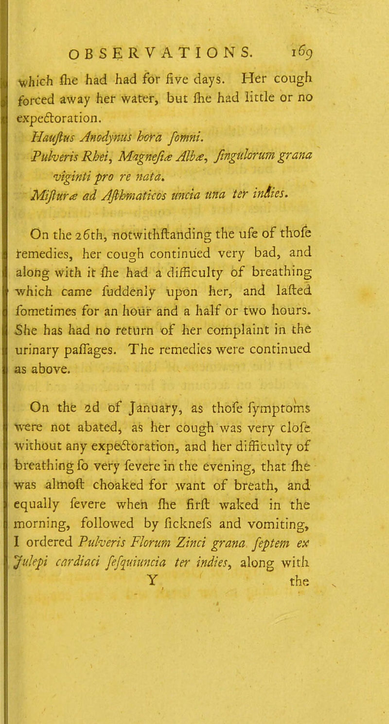 which flie had had for five days. Her cough forced away her water, but fhe had little or no expectoration. Haujlus Anodynus bora fomni. Pulveris Rbei, Magnefia Alba, fingulorum grana viginti pro re nata. Mifiura ad Afibmaticos iincia una ter in&ies. On the 26th, notwithftanding the ufe of thofe remedies, her cough continued very bad, and along with it fhe had a difficulty of breathing which came fuddeniy upon her, and lafted fometimes for an hour and a half or two hours. She has had no return of her complaint in the urinary pafTages. The remedies were continued as above. On the 2d of January, as thofe fymptoms were not abated, as her cough was very clofe Without any expectoration, and her difficulty of breathing fo very fevere in the evening, that me was almoft choaked for want of breath, and equally fevere when fhe firft waked in the morning, followed by ficknefs and vomiting, I ordered Puheris Florum Zinci grana feptem ex Jukpi cardiaci fefquiuncia ter indies, along with Y the