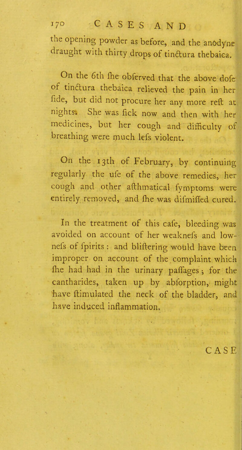 the opening powder as before, and the an&dyne draught with thirty drops of tinftura thebaiea. On the 6th me obferved that the above dofc of tindtura thebaiea relieved the pain in her fide, but did not procure her any more reft at nights-. She was fick now and then with her medicines, but her cough and difficulty of breathing were much lefs violent. On the 13th of February, by continuing regularly the ufe of the above remedies, her cough and other afthmatical fymptoms were entirely removed, and me was difmifled cured. In the treatment of this cafe, bleeding was avoided on account of her weaknefs and low-- nefs of fpirits : and bliftering would have been improper on account of the complaint which fhe had had in the urinary palfages ; for the cantharides, taken up by ablbrption, might 'have ftimulated the neck of the bladder, and have induced inflammation. CASE