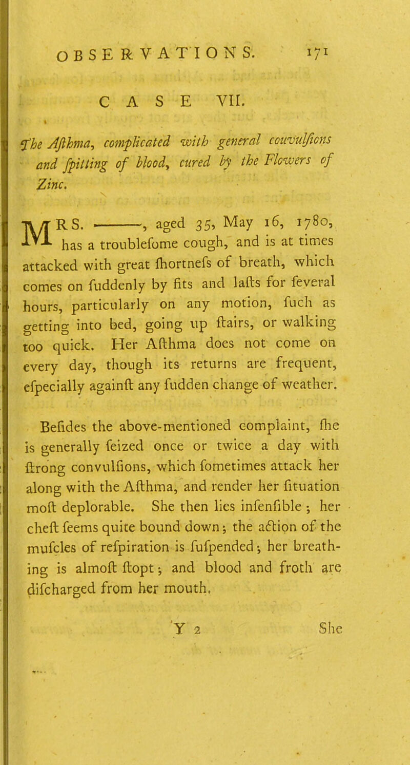CASE VII. fbe Afthma, complicated with general coiivulfwns and /pitting of blood, cured by the Flowers of Zinc. MRS. , aged 35, May 16, 1780, has a troublefome cough, and is at times attacked with great fhortnefs of breath, which comes on fuddenly by fits and lafts for feveral hours, particularly on any motion, fuch as getting into bed, going up flairs, or walking too quick. Her Afthma does not come on every day, though its returns are frequent, efpecially againft any fudden change of weather. Befides the above-mentioned complaint, fhe is generally feized once or twice a day with ftrong convulfions, which fometimes attack her along with the Afthma, and render her fituation moft deplorable. She then lies infenfible •, her cheft feems quite bound down; the action of the mufcles of refpiration is fufpended her breath- ing is almoft ftopt and blood and froth are discharged from her mouth. She