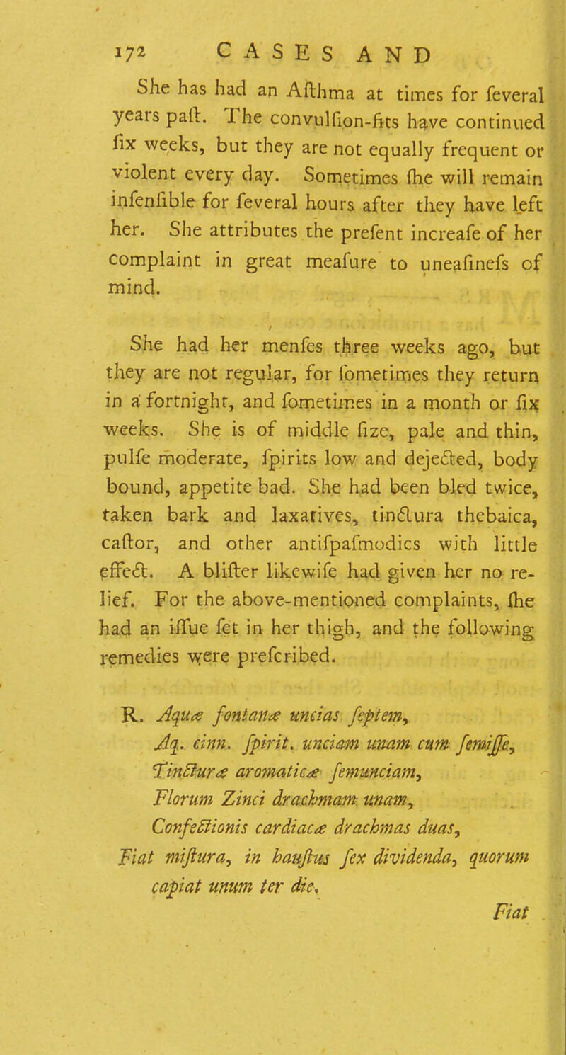 She has had an Afthma at times for feveral years paft. The convulfion-fits have continued fix weeks, but they are not equally frequent or violent every day. Sometimes (he will remain infenfible for feveral hours after they have left her. She attributes the prefent increafe of her complaint in great meafure to uneafinefs of mind. She had her menfes three weeks ago, but they are not regular, for fometimes they return in a fortnight, and fometimes in a month or fix weeks. She is of middle fize, pale and thin, pulfe moderate, fpirits low and dejected, body bound, appetite bad. She had been bled twice, taken bark and laxatives, tinclura thebaica, caftor, and other antifpafmodics with little effect. A blifter likewife had given her no re- lief. For the above-mentioned complaints, me had an iffue fet in her thigh, and the following remedies were prefcribed. R. Aqua font ana unci as feptem, Aq. cinn. fpirit. unciam unam cum femijfe, 'Tinclura aromatic a Jem unciam, Florum Zinci drachmam unam, Confstlionis cardiaca drachmas duas, Fiat miftura, in haujkts fex dividenda, quorum capiat unum ter die. Fiat