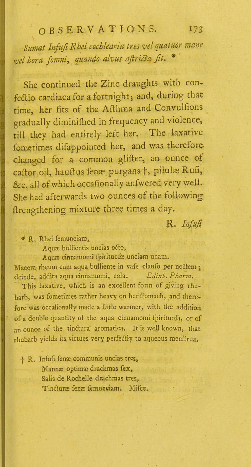Sumat InfufiRbei cochlear la ires vel quatuor mane pel bora fomni, quando ah us afiribla fit- * She continued the Zinc draughts with con- feftio cardiaca for a fortnight; and, during that time, her fits of the Afthma and Convulfions gradually diminifhed in frequency and violence, till they had entirely left her. The laxative fometimes difappointed her, and was therefore- chanced for a common glitter, an ounce of caftor oil, hauftus fens? purgansf, pilulae Rufi, &c. all of which occafionally anfwered very well. She had afterwards two ounces of the following ftrengthening mixture three times a day. iter • • J *'Xj^.v%W #P * R. Rhei femunciam, Aquae bullientis uncias ofto, Aquae cinnamomi fpirituofe unciam unam. Macera rheum cum aqua bulliente in vafe elaufo per noflem ; deinde, addita aqua cinnamomi, cola. Edinb. Pbarm. This laxative, which is an excellent form of giving rhu- barb, was fometimes rather heavy on herltamach, and there- fore was occafionally made a little warmer, with the addition of a double quantity of the aqua cinnamomi fpirituofa, or of an ounce of the tindtura aromatica. It is well known, that rhubarb yields its, virtues very perfectly to aqueous menftrua. \ R. Infufi fense communis uncias tres, Manns optima? drachmas fex, Salis de Rochelle drachmas tres, Tinclune fenae femunciam. Mifce.