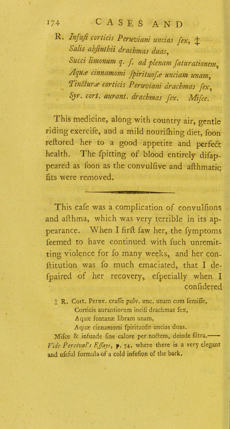 R. Infufi corthis Peruviani uncias fex, £ Salts abftnthii drachmas duas, Sued limonum q. f ad plenam faturationemy Aqua cinnamomi fpirituofa unciam unam, Tinclura corticis Peruviani drachmas fex, Syr. cort. aurant. drachmas fex. Mifce. This medicine, along with country air, gentle riding exercife, and a mild nouriming diet, foon reftored her to a good appetite and perfect health. The fpitting of blood entirely difap- peared as foon as the convulfive and afthmattc fits were removed. This cafe v/as a complication of convulfions. and afthma, which was very terrible in its ap- pearance. When I firft faw her, the fymptoms feemed to have continued with fuch unremit- ting violence for fo many weeks, and her con- ftitution was fo much emaciated, that I de- fpaired of her recovery, efpecially when I confidered i R. Cort. Pernv. crafle pulv. unc. unam cum femiffe, Corticis aurantiorum incifi drachmas fex, Aquas fontanae libram unam, Aqua; cinnamomi fpirituofe uncias duas. Mifce 8c infunde fine calore per noftem, deinde filtra. Vide PercivaVs EJfays, f. 74. where there is a very elegant and ufeful formula of a cold iofufion of the bark.