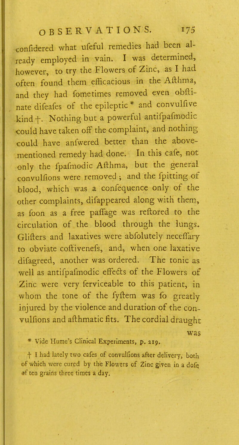 confidered what ufeful remedies had been al- ready employed in vain. I was determined, however, to try the Flowers of Zinc, as I had often found them efficacious in the Afthma, and they had fometimes removed even obfti- nate difeafes of the epileptic * and convulfive kind-f. Nothing but a powerful antifpafmodic could have taken off the complaint, and nothing could have anfwered better than the above- mentioned remedy had done. In this cafe, not only the fpafmodic Afthma, but the general convulfions were removed ; and the fpitting of blood, which was a confequence only of the other complaints, difappeared along with them, as foon as a free palfage was reftored to the circulation of the blood through the lungs. Glifters and laxatives were abfolutely neceflary to obviate coftivenefs, and, when one laxative difagreed, another was ordered. The tonic as well as antifpafmodic effecls of the Flowers of Zinc were very ferviceable to this patient, in whom the tone of the fyftem was fo greatly injured by the violence and duration of the con- vulfions and afthmatic fits. The cordial draught was * Vide Hume's Clinical Experiments, p. 219. f I had lately two cafes of convulfions after delivery, both of which were cured by the Flowers of Zinc given in a dofe. of ten grains three times a day.