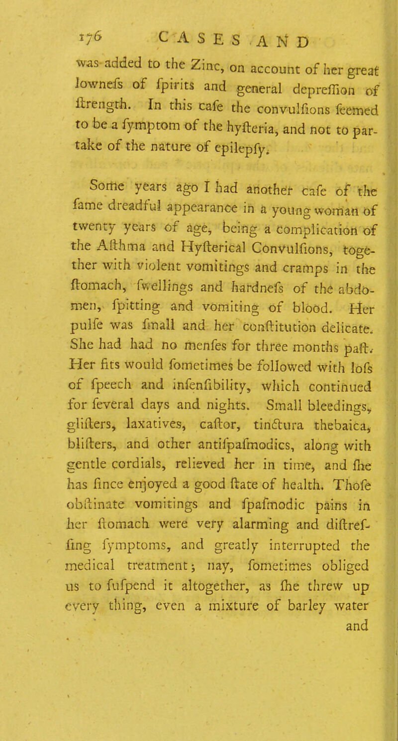 was added to the Zinc, on account of her great Jownefs of fpirits and general depreffion of ftrengrh. In this cafe the convulfions fcemed. to be a fymptom of the hyfteria, and not to par- take of the nature of epilepfy. Sortie years ago I had another cafe of the fame dreadful appearance in a young woman of twenty years of age, being a complication of the Althma and Hyfterical Convulfions, toge- ther with violent vomitings and cramps in the ftomach, fwellings and hardnefs of the abdo- men, fpitting and vomiting of blood. Her pulfe was fmall and her conftitution delicate. She had had no menfes for three months pafb Her fits would fometimes be followed with lofs of fpeech and infenfibility, which continued for feveral days and nights. Small bleedings, glifters, laxatives, caftor, tinftura thebaica, blifters, and other antifpafmodics, along with gentle cordials, relieved her in time, and me has fince enjoyed a good ftate of health. Thofe obilinate vomitings and fpafmodic pains in her ftomach were very alarming and diftref- iing fymptoms, and greatly interrupted the medical treatment; nay, fometimes obliged us to fufpend it altogether, as (he threw up ' very thing, even a mixture of barley water and