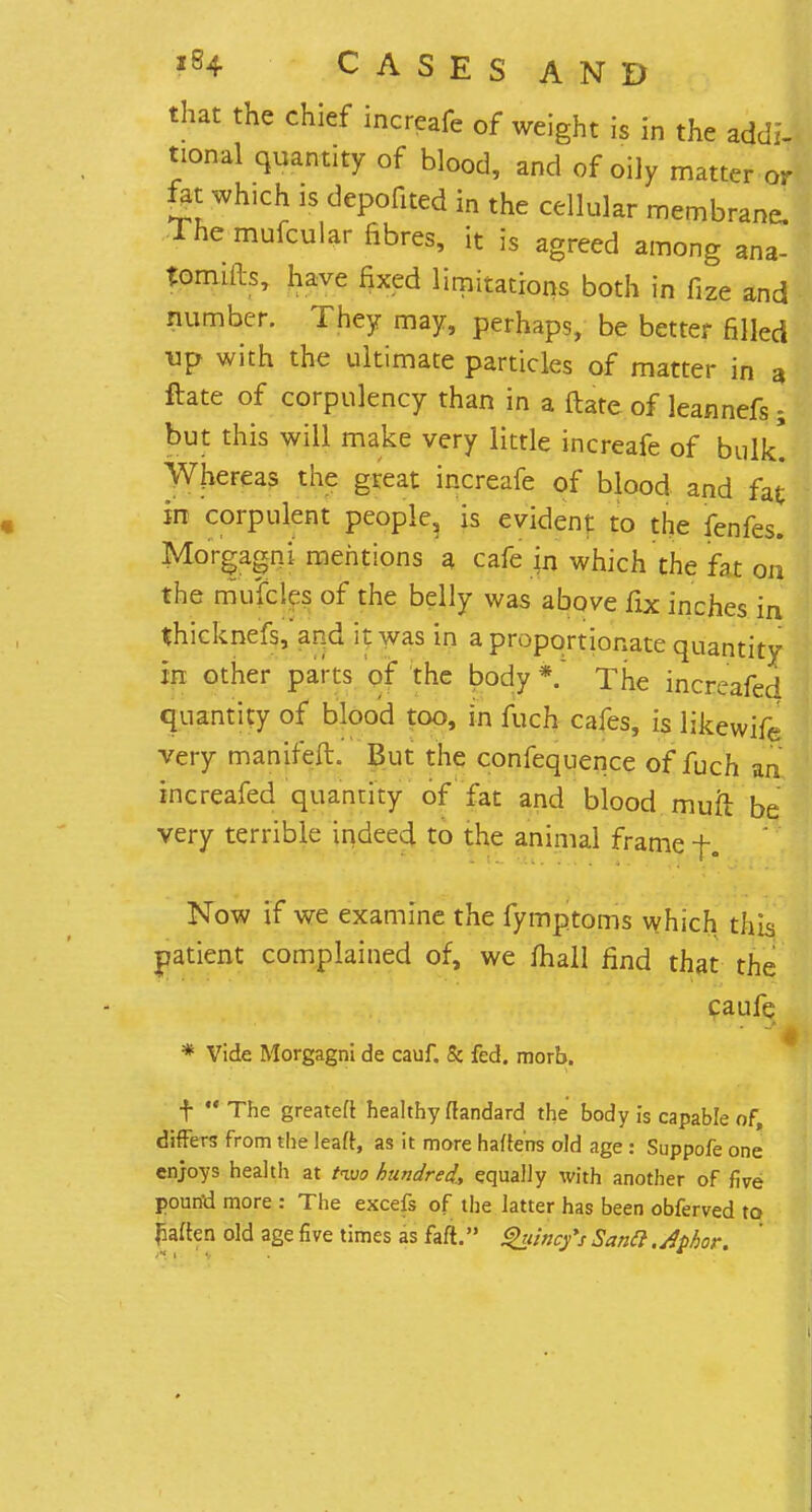 that the chief increafe of weight is in the addi- tional quantity of blood, and of oily matter or fat: which is depofited in the cellular membrane. The mufcular fibres, it is agreed among ana- tomitb, have fixed limitations both in fize and number. They may, perhaps, be better filled ■up with the ultimate particles of matter in a ftate of corpulency than in a ftate of leannefs; but this will make very little increafe of bulk! Whereas the great increafe of blood and fat in corpulent people, is evident to the fenfes. Morgagni mentions a cafe in which the fat on the mYfcIes of the belly was above fix inches in thicknefs, and it was in a proportionate quantity in other parts of the body*. The increafed quantity of blood too, in fuch cafes, is likewife very manifeft. But the confequence of fuch an increafed quantity of fat and blood muh: be very terrible indeed to the animal frame f. Now if we examine the fymptoms which this patient complained of, we mall find that the caufe # * Vide Morgagni de cauf. & fed. morb. t The greateft healthy ftandard the body is capable of, differs from the leaft, as it more hafte'ns old age : Suppofe one enjoys health at two hundred., equally with another of five pound more : The excefs of the latter has been obferved to paften old age five times as faft. Quincfs Sana.dphor.