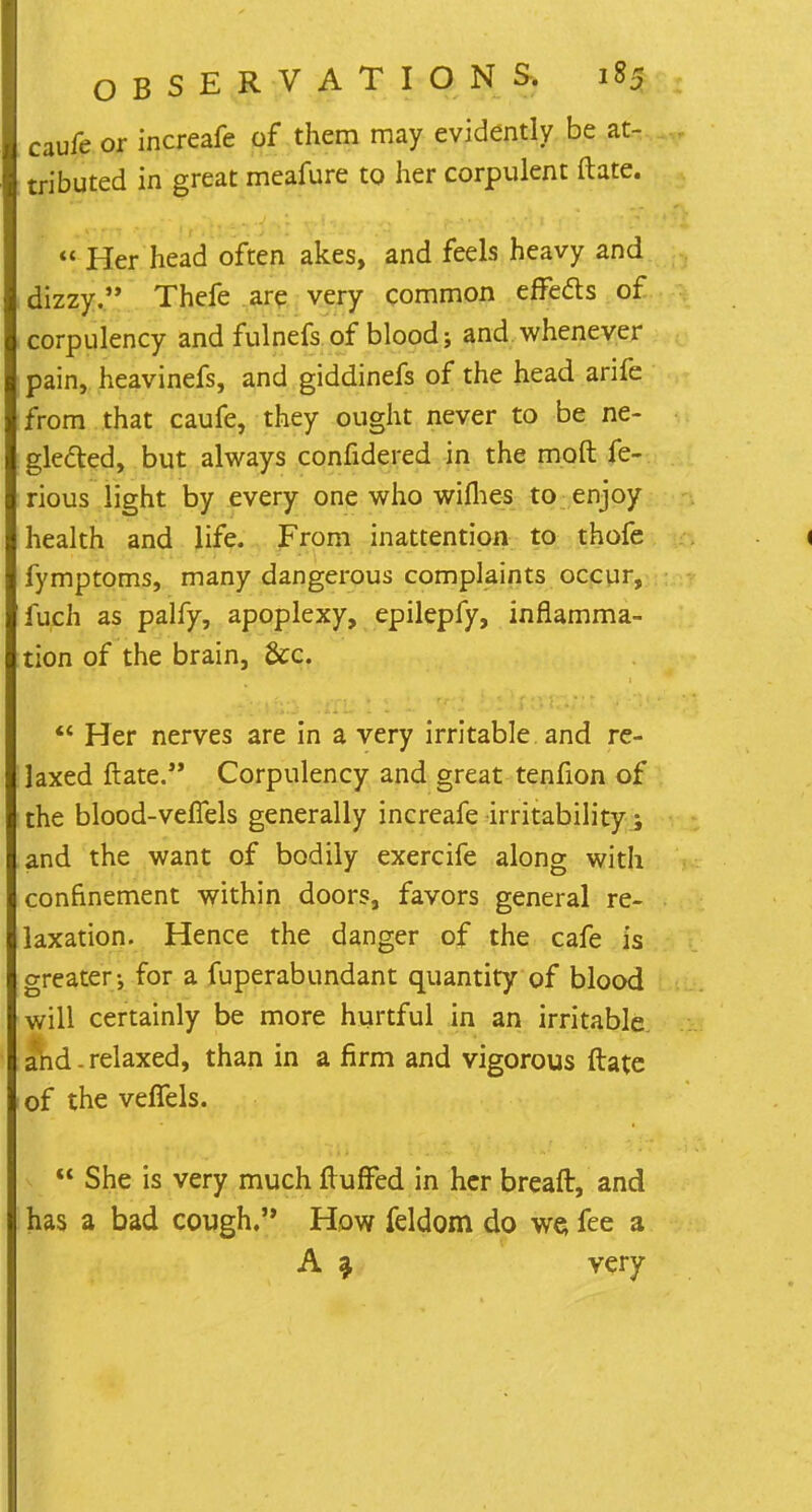 caufe or increafe of them may evidently be at- tributed in great meafure to her corpulent ftate.  Her head often akes, and feels heavy and dizzy. Thefe are very common erTeds of corpulency and fulnefs of blood; and whenever pain, heavinefs, and giddinefs of the head arife from that caufe, they ought never to be ne- glected, but always confidered in the molt fe- rious light by every one who wifhes to enjoy health and life. From inattention to thofe < fymptoms, many dangerous complaints occur, iuch as palfy, apoplexy, epilepfy, inflamma- tion of the brain, &c.  Her nerves are in a very irritable and re- laxed ftate. Corpulency and great tenfion of the blood-vefiels generally increafe irritability; and the want of bodily exercife along with confinement within doors, favors general re- laxation. Hence the danger of the cafe is areater; for a fuperabundant quantity of blood will certainly be more hurtful in an irritable and. relaxed, than in a firm and vigorous ftate of the veffels.  She is very much fluffed in her breaft, and has a bad cough. How feldom do we fee a A a very
