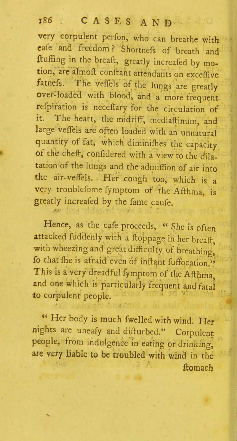 very corpulent perfon, who can breathe with cafe and freedom? Shortnefs of breath and fluffing in the bread, greatly increafed by mo- tion, are almoft conftant attendants on exceffive fatnefs. The veffels of the lungs are greatly overloaded with blood, and a more frequent refpiration is necefiary for the circulation of it. The heart, the midriff, mediaftinum, and large veffels are often loaded with an unnatural quantity of fat, which diminifhes the capacity of the cheft, confidered with a view to the dila- tation of the lungs and the admiffion of air into the air-veffels. Her cough too, which is a very troublefome fymptom of the Afthma, is greatly increafed by the fame caufe. Hence, as the cafe proceeds,  She is often attacked fuddenly with a ftoppage in her breaft with wheezing and great difficulty of breathing,' fo that me is afraid even of inftant fuffocation. This is a very dreadful fymptom of the Afthma and one which is particularly 'frequent and fatal to corpulent people.  Her body is much fwelled with wind. Her nights are uneafy and difturbed. Corpulent people, from indulgence in eating or drinking, are very liable to be troubled with wind in the ftomach