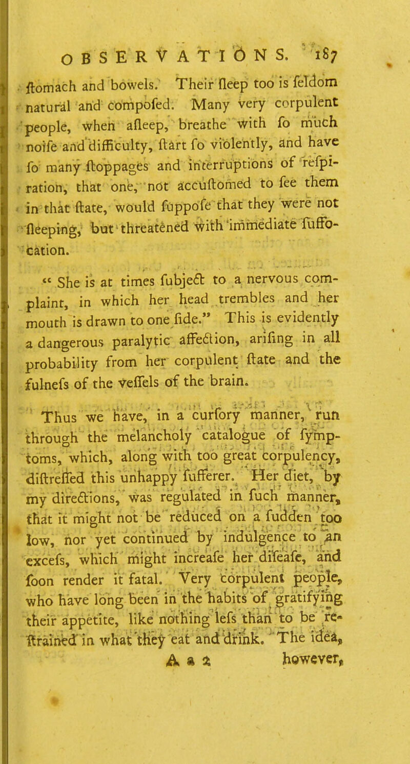 tfomach and bowels. Their fleep too is feldom natural and compofed. Many very corpulent people, when afleep, breathe with fo much noife anddifficulty, ftart fo violently, and have fo many ftoppages and interruptions of refpi- ration, that one, not accuftomed to fee them in that ftate, would fuppofe that they were not ileeping, but threatened with immediate fuffo- cation.  She is at times fubjeft to a nervous com- plaint, in which her head trembles and her mouth is drawn to one fide. This is evidently a dangerous paralytic affe&ion, arifing in all probability from her corpulent ftate and the fulnefs of the veffels of the brain. Thus we have, in a curfory manner, run through the melancholy catalogue of fymp- toms, which, along with too great corpulency, diftrefted this unhappy fufferer. Her diet, by my directions, was regulated in fuch manner, that it might not be reduced on a fudden too low, nor yet continued by indulgence to j&n excefs, which might increafe her difeafe, and foon render it fatal. Very corpulent people, who have long been in the habits of gratifying their appetite, like nothing lefs than to be re- trained'in what'they eat and drink. The idea, however,