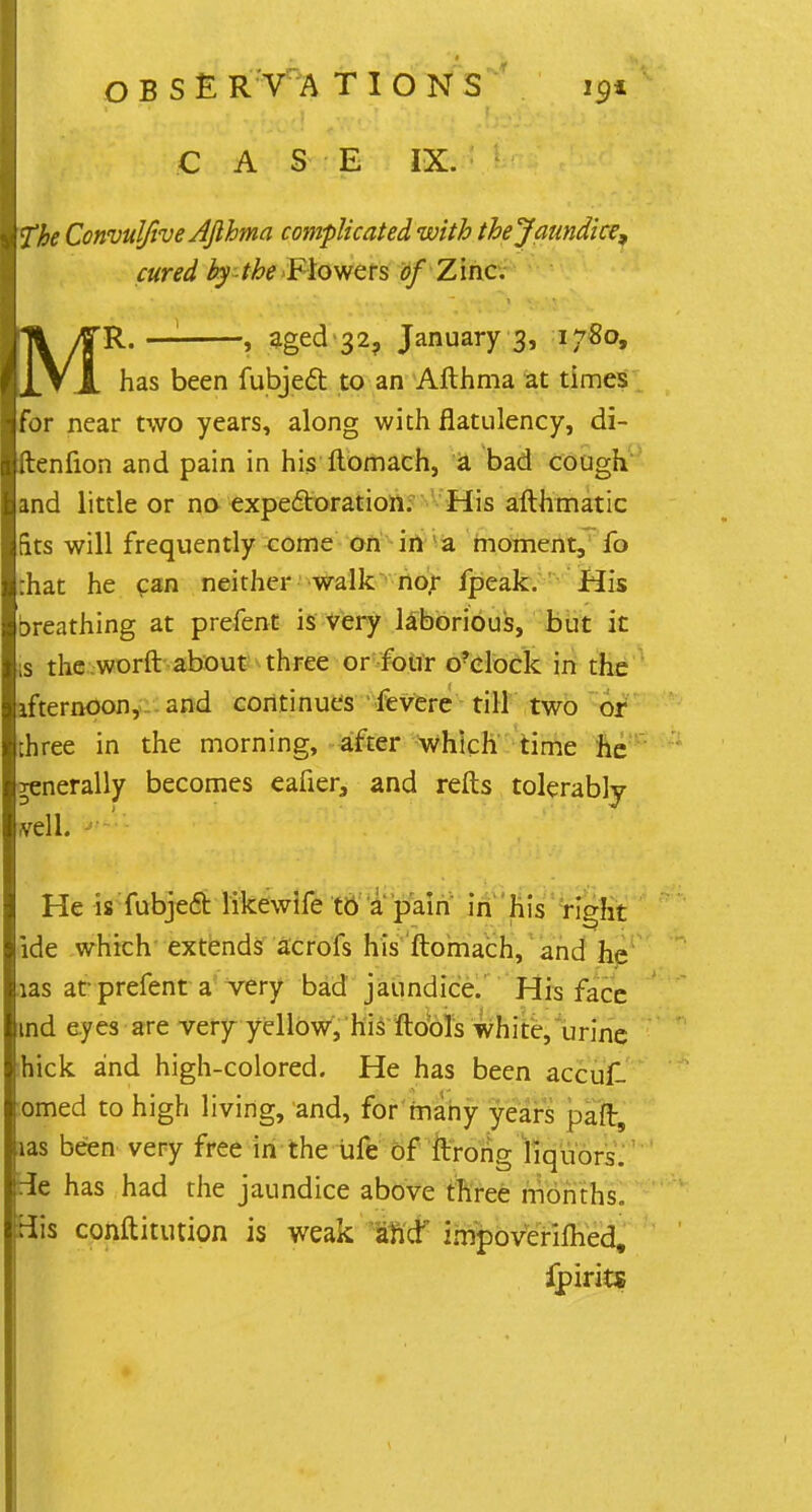 * O B S £ R V A T I O N S 191 CASE IX. fhe Convuljive AJlhma complicated with thejaundhe, cured by-the'Flowers of Zinc. R. — , aged-32, January 3, 1780, has been fubjecT: to an Afthma at times for near two years, along with flatulency, di- ftenfion and pain in his ftomach, a bad cough and little or no expectoration. His afthmatic fits will frequently come on in a moment, fo :hat he can neither walk nor fpeak. His breathing at prefent is very laborious, but it is the worft about three or four o?elock in the ifternoon, and continues fevere till two or three in the morning, after which time he Tenerally becomes eafier3 and refts tolerably veil. He is fubjecT: Hkewife to a pain in his right ide which extends acrofs his ftomach, and he ias ar prefent a very bad jaundice. His face md eyes are very yellow, his ftools white, urine :hick and high-colored. He has been accuf. lomed to high living, and, for many years paft, ias been very free in the ufe of ftrong liquors, tie has had the jaundice above three months. His conftitution is weak and impoveriflied, fpirits