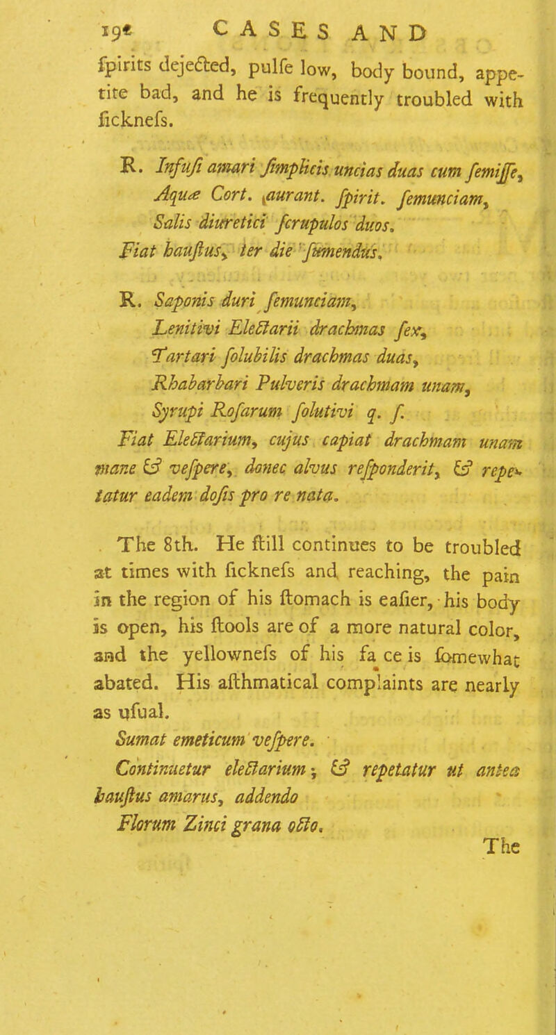 fpirits dejeded, pulfe low, body bound, appe- tite bad, and he is frequently troubled with ficjuiefs. R. Infufi amari fimpUcis uncias duas cum femijfe, Aqua Cort. {aurant. fpirit. femunciamt Salis diuretici fcrupulos duos. Fiat baujiusy ter die fumendus. R. Saponis duri femunciam, Lenitivi Eleclarii drachmas fex, cTartari folubilis drachmas duas, Rhabarbari Pulveris drachmam unam, Syrupi Rofarum folutivi q. f. Fiat Eleclarium, cujus capiat drachmam unam inane & vefpere, donee alvus refponderit, & repe^ tatur eadem dqfis pro re nata. . The 8th. He ft 111 continues to be troubled at times with ficknefs and reaching, the pain in the region of his ftomach is eafier, his body is open, his ftools are of a more natural color, and the yellownefs of his fa ce is fomewhat abated. His afthmatical complaints are nearly as ufual. Sumat emeticum vefpere. Continuetur eleclarium; fc? repetatur ut antecs hauftus amarus, addenda Florum Zinci grana ofto. The
