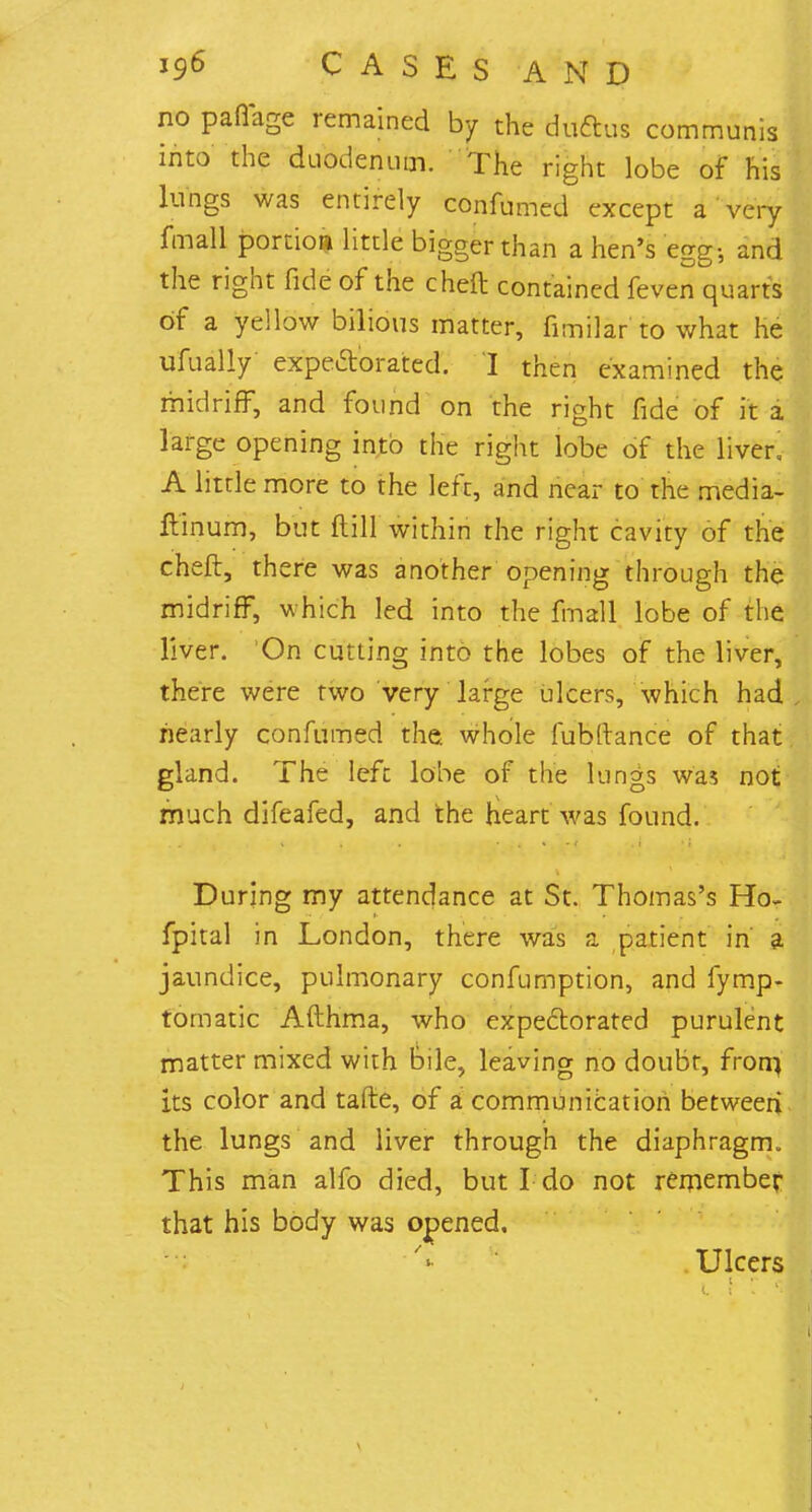 no pafiage remained by the du&us communis into the duodenum. The right lobe of his lungs was entirely confirmed except a very fmall portion little bigger than a hen's egg-, and the right fide of the cheft contained feven quarts of a yellow bilious matter, fimilar'to what he ufually expectorated. 'I then examined the midriff, and found on the right fide of it a large opening into the right lobe of the liver, A little more to the left, and near to the media- ftinum, but ft ill within the right cavity of the cheft, there was another opening through the midriff, which led into the fmall lobe of the liver. 'On cutting into the lobes of the liver, there were two very large ulcers, which had nearly confumed the whole fubftance of that gland. The left lobe of the lungs was not much difeafed, and the heart was found. During my attendance at St. Thomas's Ho- fpital in London, there was a patient in a jaundice, pulmonary confumption, and fymp- tomatic Afthma, who expectorated purulent matter mixed with bile, leaving no doubt, from, its color and tafte, of a communication between the lungs and liver through the diaphragm. This man alfo died, but I do not remember that his body was opened. Ulcers