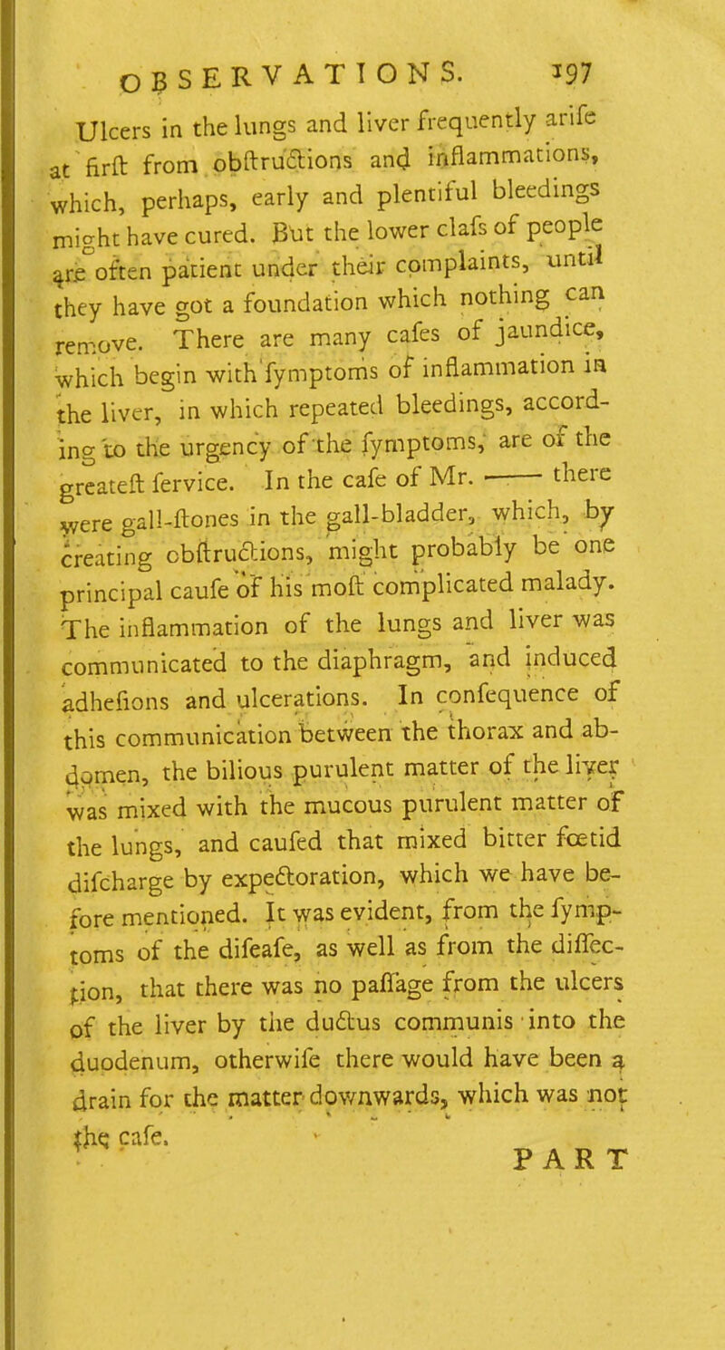 Ulcers in the lungs and liver frequently arife at firft from obftru&ions and inflammations, which, perhaps, early and plentiful bleedings might have cured. But the lower clafs of people ar/often patient under their complaints, until they have got a foundation which nothing can remove. There are many cafes of jaundice, which begin with'fymptoms of inflammation in the liver, in which repeated bleedings, accord- ing to the urgency of the fymptoms, are of the greateft fervice. In the cafe of Mr. —— there were gall-ftones in the gall-bladder, which, by creating obftru'6tions, might probably be one principal caufe'of his moft complicated malady. The inflammation of the lungs and liver was communicated to the diaphragm, and induced adhefions and ulcerations. In confequence of this communication between the thorax and ab- domen, the bilious purulent matter of the live^r was mixed with the mucous purulent matter of the lungs, and caufed that mixed bitter foetid difcharge by expectoration, which we have be- fore mentioned. It was evident, from the fymp- toms of the difeafe, as well as from the diffec- pon, that there was no paffage from the ulcers of the liver by the ductus communis into the duodenum, otherwife there would have been a drain for the matter downwards, which was not the. cafe. PART