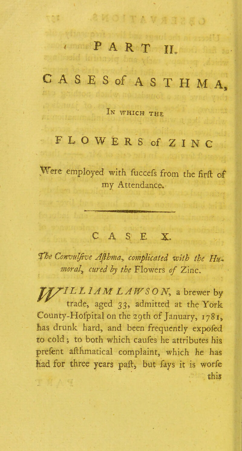 CASES of ASTHMA, In which the FLOWERS of ZINC Were employed with fuccefs from the firft of my Attendance. CAS E X. Vfre ConvuIJive AJlhma, complicated with the Hu- moral aired by the Flowers of Zinc. Zf/rIL £ 1A M LA JVS O Ny a brewer hy trade, aged 33, admitted at the York County-Hofpital on the 29th of January, 1781, has drunk hard, and been frequently expofed to cold; to both which caufes he attributes his prefent afthmatical complaint, which he has had for three years paft, but fays it is worfe this