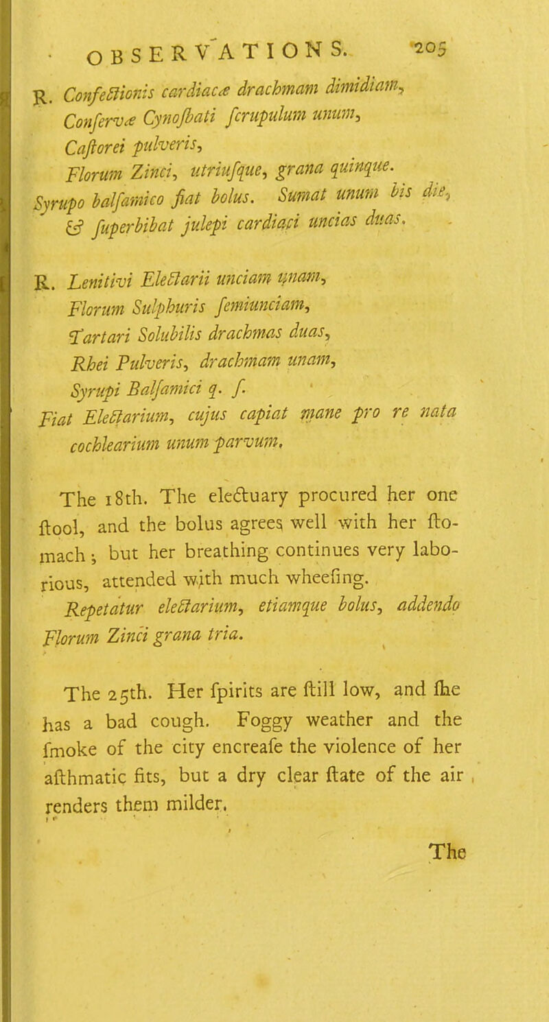 R. Confeclionis cardiac* drachmam dimidiam, Conferva Cynojbati fcrupulum unums Caftorei pulveris, Florum Zinci, utriufque, grana quinque. Syrup baljamko fiat bolus. Sumat unum bis die, &? fuperbibat julepi cardmi uncias dms. R. Lenitivi Elefiarii unciam aiam, Florum Sulphuris femiunciam, Tart art Solubilis drachmas duas, Rhei Pulveris, drachmam unam, Syrupi Baljamici q. f. Fiat Eleclarium, cuius capiat niane pro re nata cochlearium unum parvum, The 18th. The electuary procured her one ftpol, and the bolus agrees well with her fto- mach i but her breathing continues very labo- rious, attended wjth much wheeling. Repetatur eleclarium, etiamque bolus, addenda Florum Zinci grana tria. The 25th. Her fpirits are Hill low, and Ihe has a bad cough. Foggy weather and the fmoke of the city encreafe the violence of her afthmatic fits, but a dry clear ftate of the air renders them milder.
