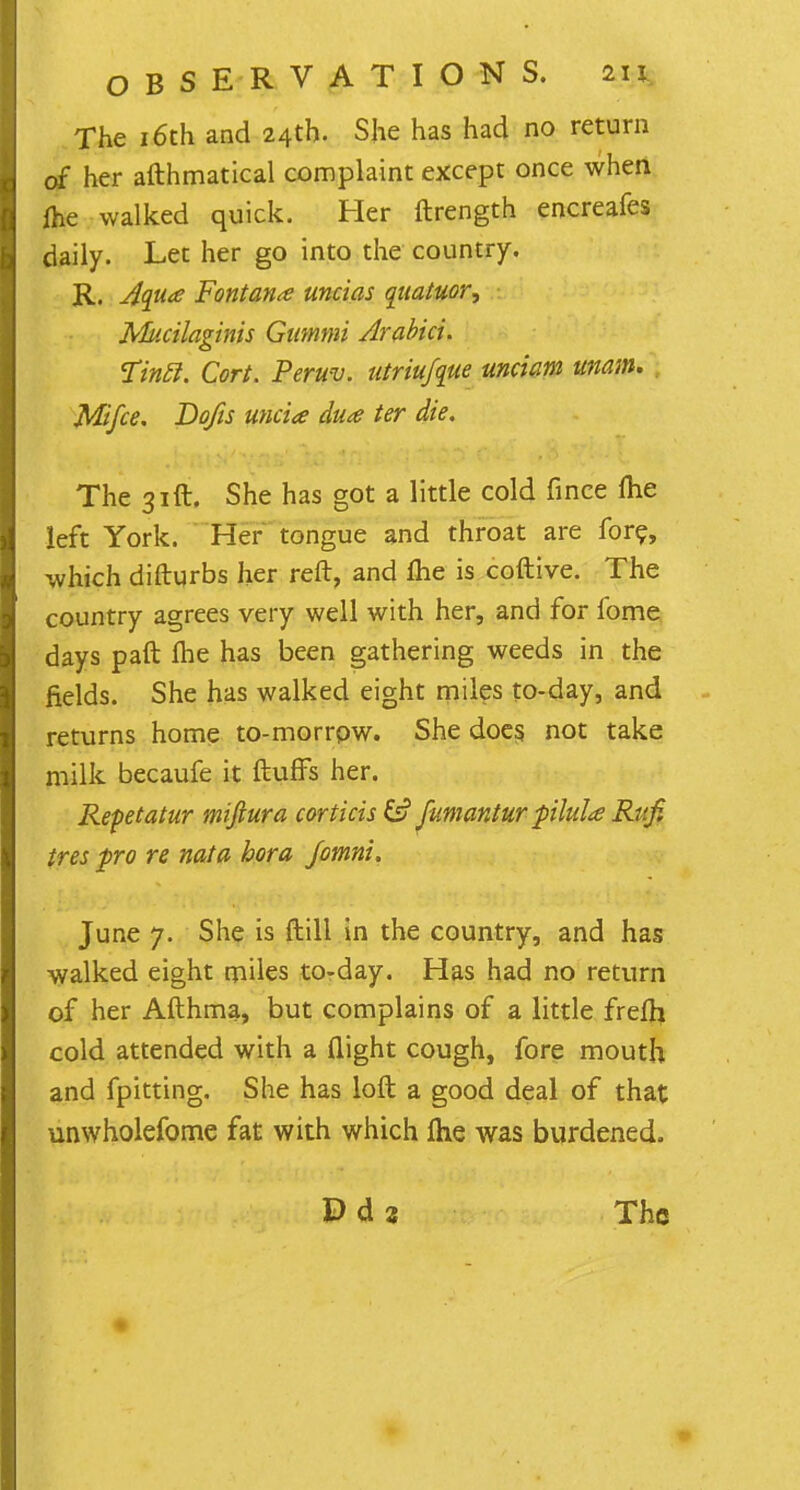 The 16th and 24th. She has had no return of her afthmatical complaint except once when ihe walked quick. Her ftrength encreafes daily. Let her go into the country. R. Aqua Fontanx uncias quatuor, Jvliicilaginis Gummi Arabici. Tin£l. Cort. Peruv. utriufque unciam umm. Mifce. Do/is uncia dua ter die. The 31ft. She has got a little cold fince me left York. Her tongue and throat are fore, which difturbs her reft, and flie is coftive. The country agrees very well with her, and for fome days paft Ihe has been gathering weeds in the fields. She has walked eight miles to-day, and returns home to-morrpw. She does not take milk becaufe it fluffs her. Repetatur miftura cor this 6? fumantur pilula Ritfi tres pro re nata bora Jomni. June 7. She is ftill in the country, and has walked eight miles to-day. Has had no return of her Afthma, but complains of a little frefh cold attended with a flight cough, fore mouth and fpitting. She has loft a good deal of that unwholefome fat with which flie was burdened.