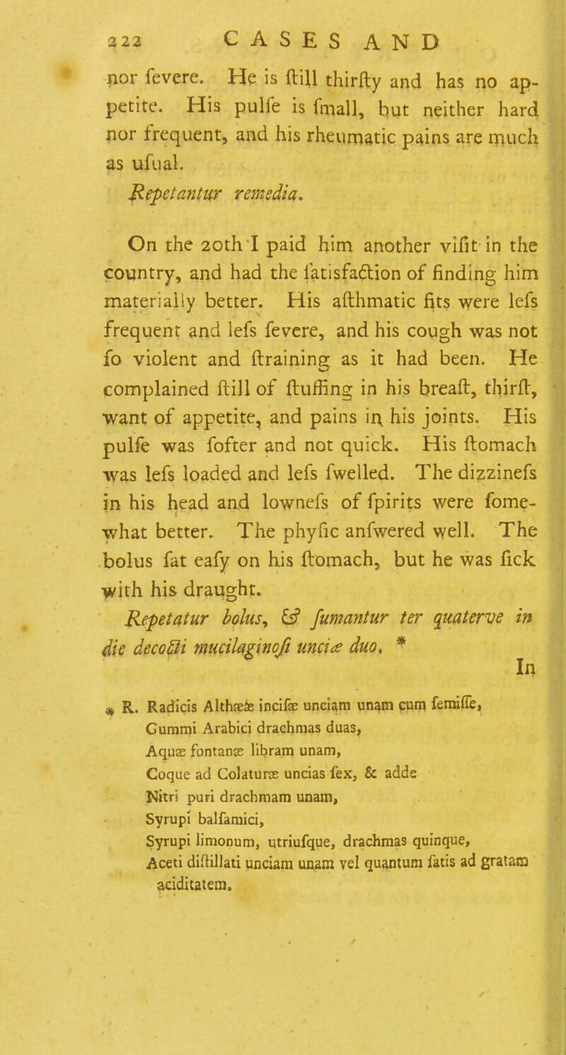 2 22 C A S E S A N D nor fevere. He is ftiU thirfty and has no ap- petite. His pulfe is final], but neither hard nor frequent, and his rheumatic pains are much as ufual. Repctantur remedia. On the 20th I paid him another vifit in the country, and had the iatisfaction of finding him materially better. His afthmatic fits were lefs frequent and lefs fevere, and his cough was not fo violent and {training; as it had been. He complained ft ill of Huffing in his breaft, thirfr, want of appetite, and pains in, his joints. His pulfe was fofter and not quick. His ftomach was lefs loaded and lefs fwelled. The dizzinefs in his head and lownefs of fpirits were fome- what better. The phyfic anfwered well. The bolus fat eafy on his ftomach, but he was fick with his draught. Repetatur bolus, & fumantur ter quaterve in die decofti mucilaginofi uncia duo, * In * R. Radicis Althaefe incifa; unciam unam cum femiue, Gummi Arabici drachmas duas, Aquas fontanse libram unam, Coque ad Colaturos uncias fex, & adde Nitri puri dracbmam unam, Syrupi balfamici, Syrupi limonum, utriufque, drachmas quinque, Aceti difUUati unciam unam vel quantum fatis ad gratara aciditatem.