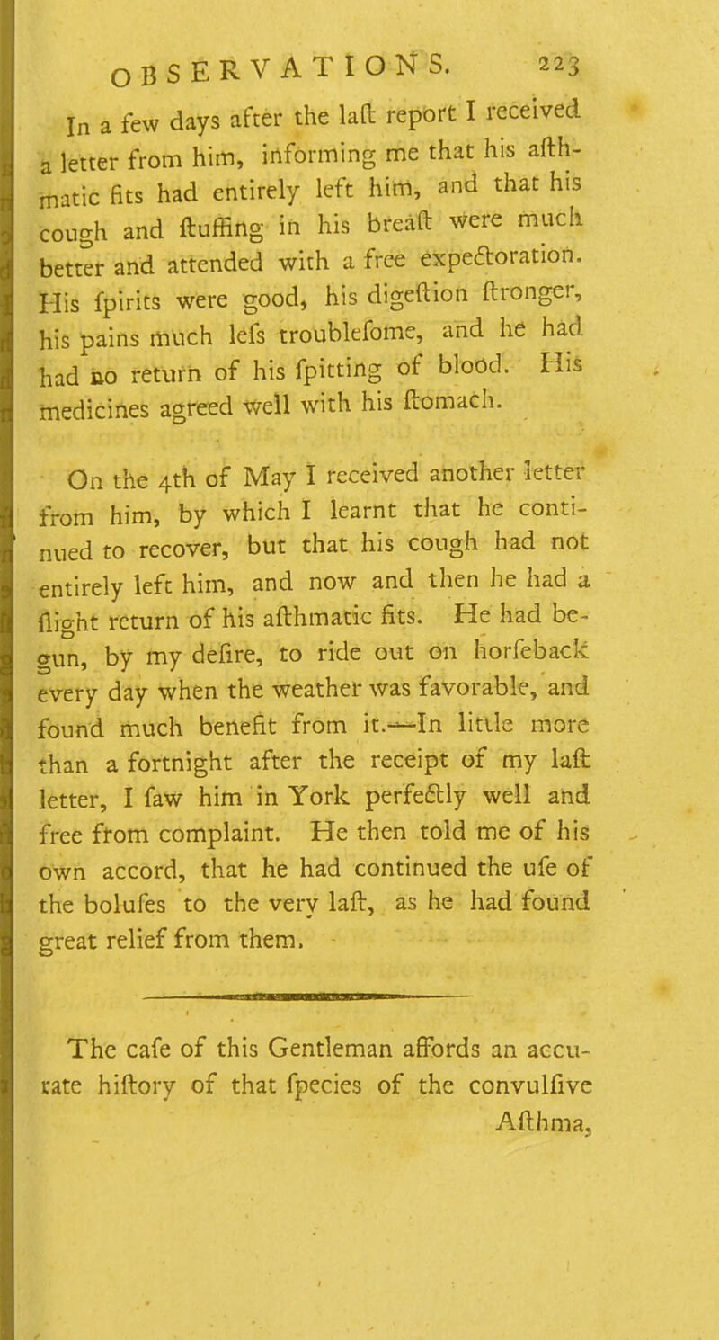 In a few days after the laft report I received a letter from him, informing me that his afth- matic fits had entirely left him, and that his cough and fluffing in his bread were much better and attended with a free expectoration. His fpirits were good, his digeftion ftronger, his pains much lefs troublefome, and he had had no return of his fpitting of blood. His medicines agreed well with his ftomach. On the 4th of May I received another letter from him, by which I learnt that he conti- nued to recover, but that his cough had not entirely left him, and now and then he had a flio-ht return of his afthmatic fits. He had be- cun, by my defire, to ride out on horfeback every day when the weather was favorable, and found much benefit from it.—In little more than a fortnight after the receipt of my laft letter, I faw him in York perfectly well and free from complaint. He then told me of his own accord, that he had continued the ufe of the bolufes to the very laft, as he had found great relief from them. The cafe of this Gentleman affords an accu- rate hiftory of that fpecies of the convulfive Afthma,