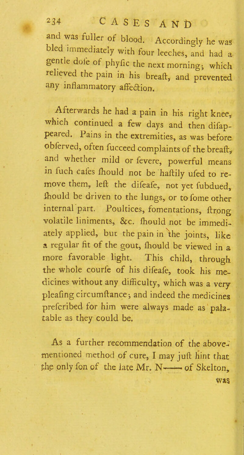 and was fuller of blood. Accordingly he was bled immediately with four leeches, and had a gentle doib of phyfic the next morning-, which relieved the pain in his breaft, and prevented any inflammatory affe&ion. Afterwards he had a pain in his right knee, which continued a few days and then difap- peared. Pains in the extremities, as was before obferved, often fucceed complaints of the breaft„ and whether mild or fevere, powerful means in fuch Cafes mould not be haftily ufed to re- move them, left the difeafe, not yet fubdued, fliould be driven to the lungs, or tofome other internal part. Poultices, fomentations, ftrong volatile liniments, &c. mould not be immedi- ately applied, bur the pain in xthe joints, like a regular fit of the gout, mould be viewed in a more favorable light. This child, through the whole courfe of his difeafe, took his me- dicines without any difficulty, which was a very pleafing circumftance; and indeed the medicines prefcribed for him were always made as pala- table as they could be. As a further recommendation of the above- mentioned method of cure, I may juft hint that fhp only fon of the late Mr. N-— of Skelton, was