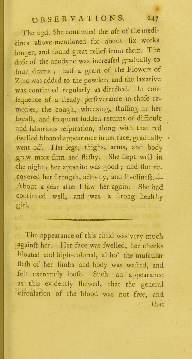 The 23d. She continued the ufe of the medi- cines above-mentioned for about fix weeks longer, and found great relief from them. The dofe of the anodyne was increafed gradually to four drams j half a grain of the Mowers of Zinc was added to the powder; and the laxative was continued regularly as dire&ed. In con- fluence of a fteady perfeverance in thofe re- medies, the cough, wheezing, ftuffing in her breaft, and frequent fudden returns of difficult and laborious refpiration, along with that red fwelled bloated appearance in her face, gradually went off. Her legs, thighs, arms, and body grew more firm and flemy. She flept well in the night her appetite was good ; and {he re- covered her ftrength, activity, and livelinefs.— About a year after I faw her again. She had continued well, and was a ftrong healthy girl. The appearance of this child was very much .againft her. Her face was fwelled, her cheeks bloated and high-colored, altho' the mufcular flefh of her limbs and body was wafted, and felt extremely loofe. Such an appearance as this ev:dently mewed, that the general circulation of the blood was not free, and that