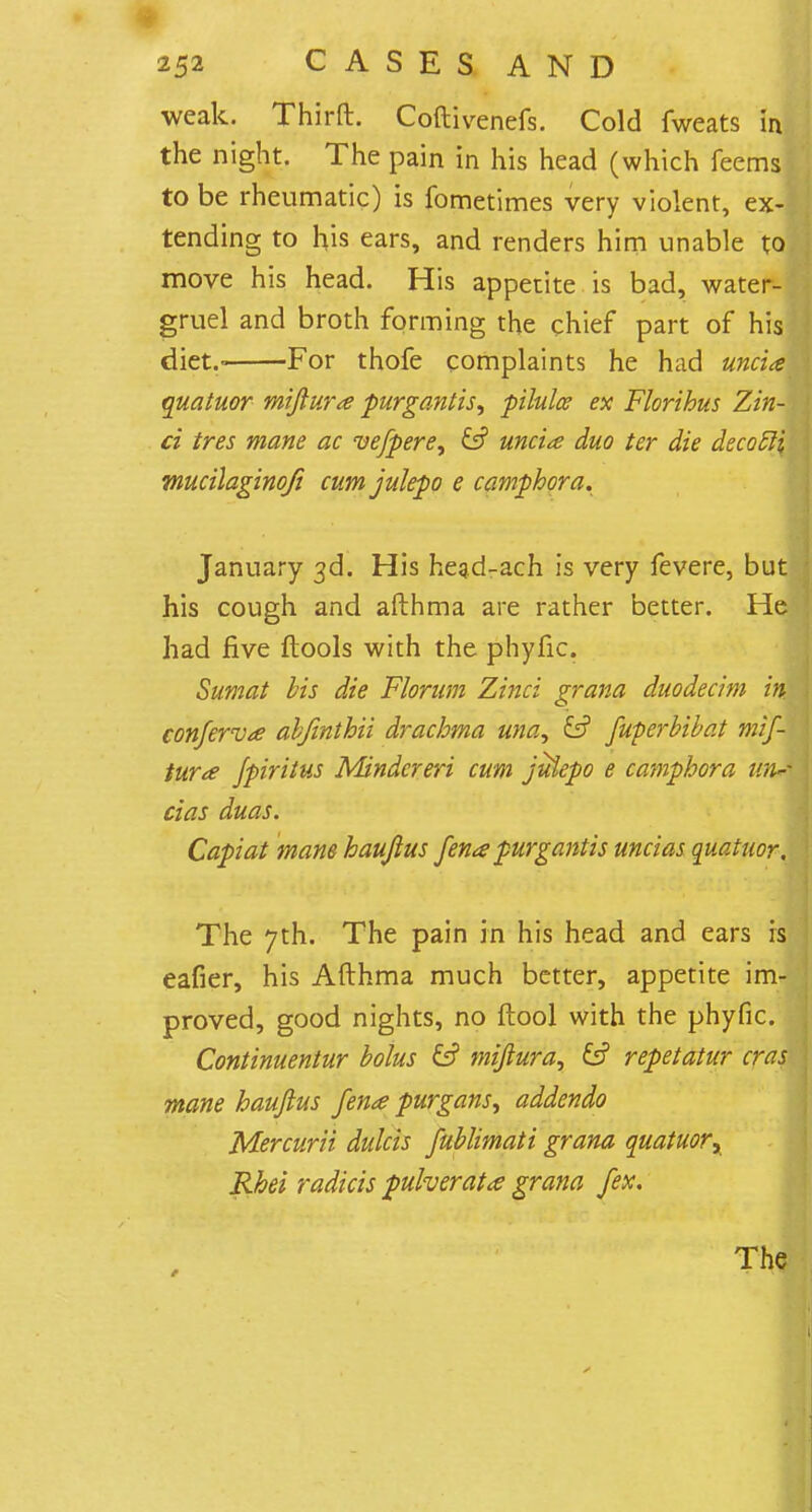 weak. Thirft. Coftivenefs. Cold fweats in the night. The pain in his head (which feems to be rheumatic) is fometimes very violent, ex- tending to his ears, and renders him unable to move his head. His appetite is bad, water- gruel and broth forming the chief part of his diet.- For thofe complaints he had uncia quatuor miftura purgantis, pilulce ex Florihus Zin- ci tres mane ac vefpere, fc? uncia duo ter die decocli, mucilaginofi cumjulepo e camphor a. January 3d. His hegd-ach is very fevere, but his cough and afthma are rather better. He had five ftools with the phyfic. Sumat bis die Florum Zinci grana duodecim in. conferva abjinthii drachma una, & fuperbibat mif- tura Jpiritus Minder eri cum julepo e camphor a wu~ cias duas. Capiat mane haujius fena purgantis uncias quatuor. The 7th. The pain in his head and ears is eafier, his Afthma much better, appetite im- proved, good nights, no ftool with the phyfic. Continuentur bolus & miftura, & repetatur eras mane haujius fena purgans, addendo Mercurii dulcis fublimati grana quatuor, Rhei radicis pulverata grana fex. ' ^K^i^iM >. •••••