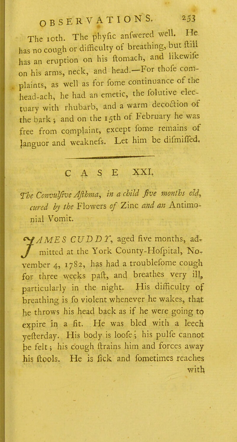 The 10th. The phyfic anfwered well. He has no cough or difficulty of breathing, but ftill has an eruption on his ftomach, and hkewile on his arms, neck, and head.-For thofe com- plaints, as well as for fome continuance of the head-ach, he had an emetic, the folutive elec- tuary with rhubarb, and a warm decoftion of the bark j and on the 15th of February he was free from complaint, except fome remains of languor and weaknefs. Let him be difmiffed. CASE XXI. The Convuljive AJihma, in a child five months old, cured by the Flowers of Zinc and an Antimo- nial Vomit. JAMES CUDDT, aged five months, adr mitted at the York County-Hofpital, Nor vember 4, 1782, has had a troublefome cough for three weeks paft, and breathes very ill, particularly in the night. His difficulty of breathing is fo violent whenever he wakes, that he throws his head back as if he were going to expire in a fit. He was bled with a leech yefterday. His body is loofe j his pulfe cannot be felt; his cough ftrains him and forces away his ftools. He is fick and fometimes reaches with,