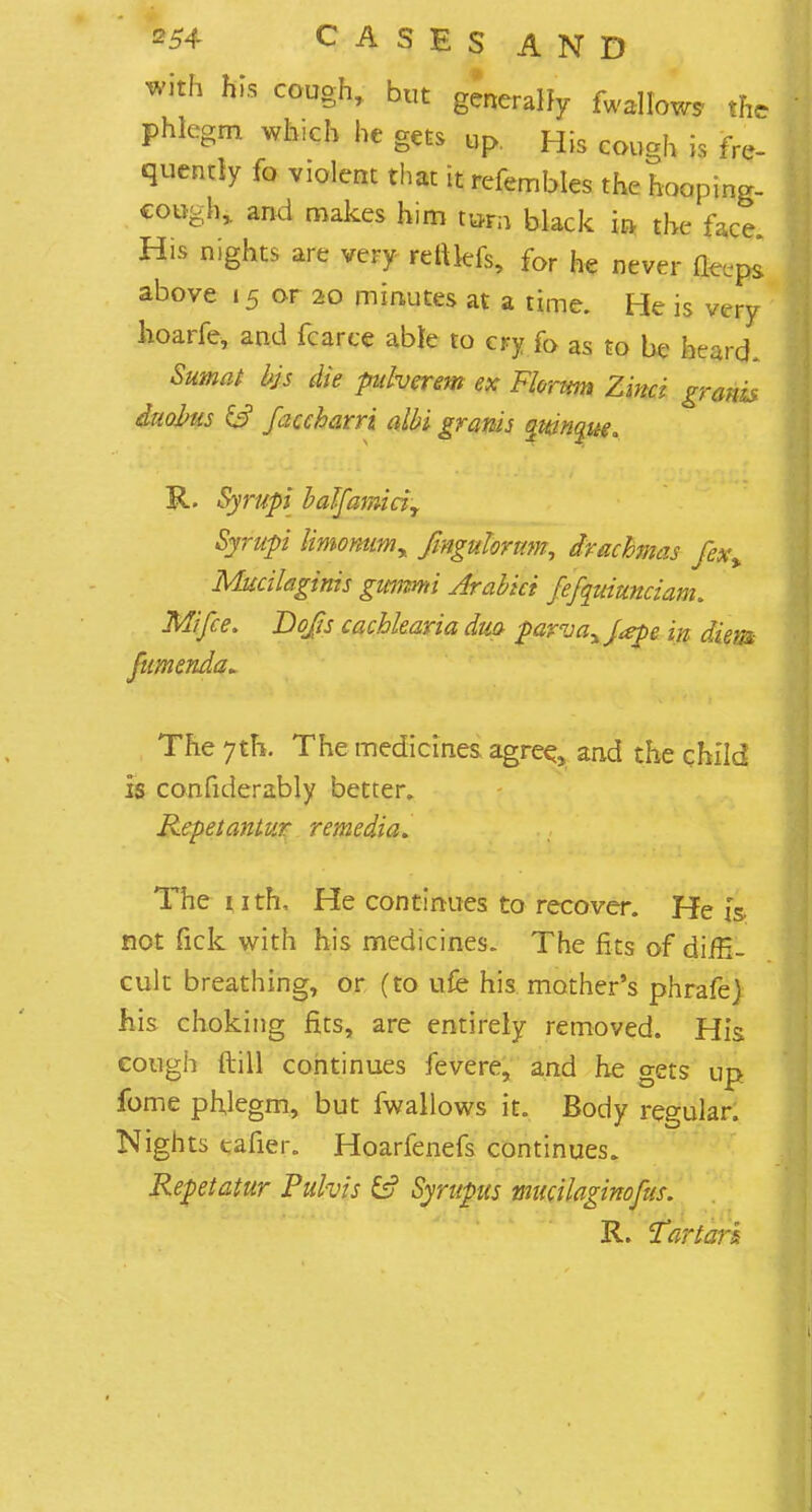 with his cough, but generally fwallow* the phlegm which he gets up. His cough is fre- quently fo violent that it refembles the hooping- cough,, and makes him turn black in the face His nights are very rettlefs, for he never fle.ps above «5 or 20 minutes at a time. He is very hoarfe, and fcarce able to cry fo as to be heard. Sumat bjs die pulverem ex Florttm Zinci gravis dnobus & faccharri albi granis quinque* R. Syrupi half ami ciy Syrup limomim% fmgulorttm, drachmas fex% Mucileiginis gwmu Arabici fefquiuncianu Mi fee. Do/is cachkaria duo parvaxJ<epe in diem fumenda* The 7th. The medicines agree, and the child is confiderably better. Repetantur remedia. The 1 ith, He continues to recover. He is not fick with his medicines. The fits of diffi- cult breathing, or (to ufe his mother's phrafej his choking fits, are entirely removed. His cough Itill continues fevere, and he gets up fome phlegm, but fwallows it. Body regular. Nights tafier. Hoarfenefs continues. Repetatur Pulvis &? Syrupus mucilaginofus. R. Tartar*