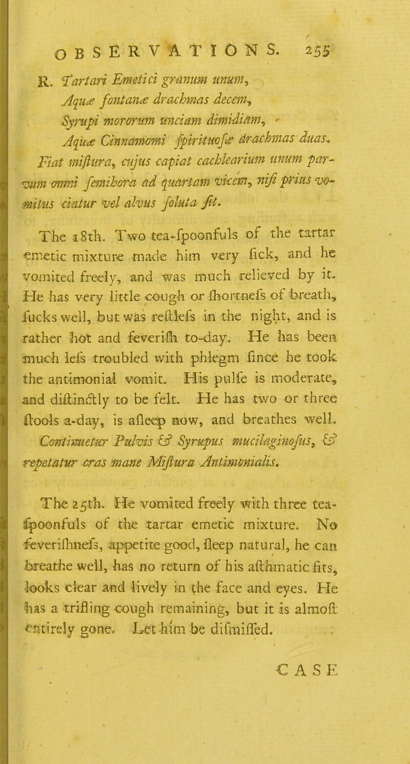 R. 1artart Emetici granum unum, Aqiue font ante drachmas decern, Syrupi mororum unciam dmidiam, * Aqua Cinnamomi fpirituofe drachmas duas* Fiat mijlura, cujus capiat cachlearium unum par- zwn orrmi femihora ad quartern vicem, nifi prius <uo- mitus ciatur vel alvus folate Jit- The 18th. Two tea-fpoonfuls of the tartar emetic mixture made him very lick, and he vomited freely, and was much relieved by it. He has very little cough or ftioitnefs of breath, fucks well, but was reftlefs in the night, and is rather hot and feverim to-day. He has been much lefs troubled with phlegm fince he took the antimonial vomit. His pulfe is moderate, and diftinftly to be felt. He has two or three (tools a-day, is afleep now, and breathes well. Contimieiw Pufois & Syrupus mucilaginofus, repetatur eras mane Mifiura Antimonialis. The 25th, He vomited freely with three tea- fpoonfuls of the tartar emetic mixture. No feverifhnefs, appetite good, ileep natural, he can breathe well, has no return of his afthmatic fits, looks clear and lively in the face and eyes. Pie has a trifling cough remaining, but it is almofl entirely gone. Let-him be difmiffed. CASE