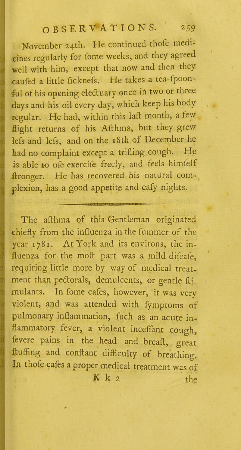 November 24th. He continued thofe medi- cines regularly for fome weeks, and they agreed well with him, except that now and then they .caufed a little ficknefs. He takes a tea-fpoon- ful of his opening electuary once in two or three days and his oil every day, which keep his body regular. He had, within this laft month, a few flight returns of his Afthma, but they grew lefs and lefs, and on the 181h of December he tad no complaint except a trifling cough. He is able to ufe exercife freely, and feels himfelf ftronger. He has recovered his natural com-, plexion, has a good appetite and eafy nights. The afthma of this Gentleman originated chiefly from the influenza inthefummer of the year 1781. At York and its environs, the in- fluenza for the moft part was a mild difeafe, requiring little more by way of medical treat- ment than pectorals, demulcents, or gentle fti- rnulants. In fome cafes, however, it was very violent, and was attended with fymptoms of pulmonary inflammation, fuch as an acute in- flammatory fever, a violent inceffant cough, fevere pains in the head and bread, great fluffing and conftant difficulty of breathing. In thofe cafes a proper medical treatment was of K k 2 the