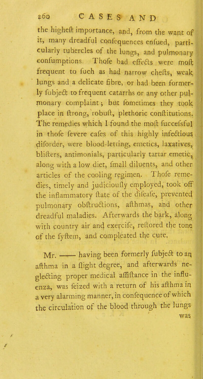 the higheft importance, and, from the want of it, many dreadful confluences enfued, parti- cularly tubercles of the lungs, and pulmonary eonfumptions Thofe bad effects were moft frequent to fuch as had narrow chefts, weak lungs and a delicate fibre, or had been former- ly fubjedt to frequent catarrhs or any other pul- monary complaint; but fometimes they took place in ftrong, robuft, plethoric conftitutions. The remedies which 1 found the moft fuccefsful in thofe fevere cafes of this highly infectious diforder, were blood-letcing, emetics, laxatives, blifters, antimonials, particularly tartar emetic, along with a low diet, fmall diluents, and other, articles of the cooling regimen. Thofe reme- dies, timely and judicioufly employed, took off the inflammatory (late of the dileafe, prevented pulmonary obftruclions, afthmas, and other dreadful maladies. Afterwards the bark, along with country air and exercife, reftored the tone of the fyftem, and compleated the cure. Mr. having been formerly fubjeeT: to an. afthma in a flight degree, and afterwards ne- glecting proper medical affiftance in the influ- enza, was feized with a return of his afthma in a very alarming manner, in confequence of which the circulation of the blood through the lungs was