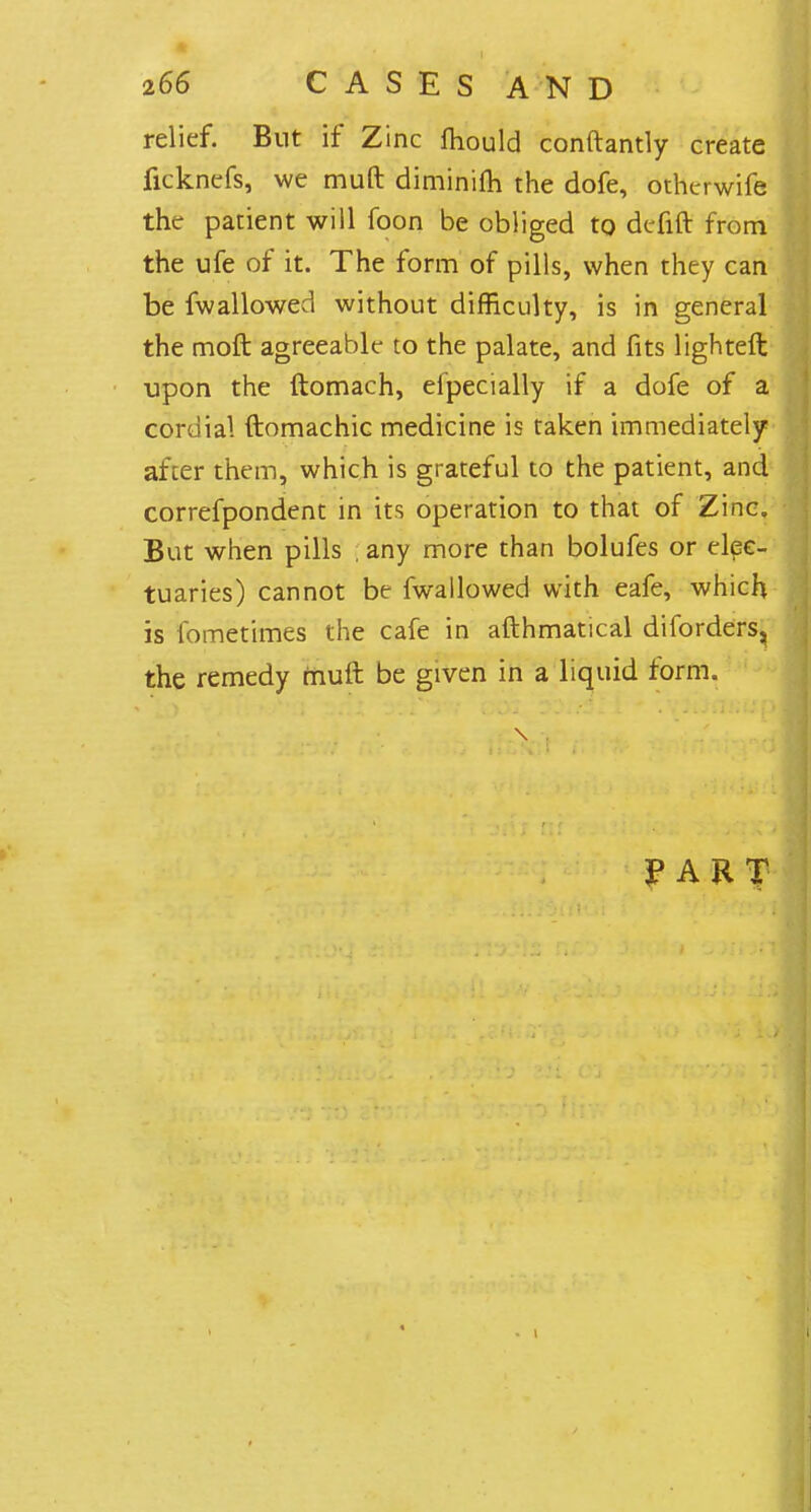 relief. But if Zinc mould conftantly create ficknefs, we muft diminifh. the dofe, otherwife the patient will foon be obliged to dcfift from the ufe of it. The form of pills, when they can be fwallowed without difficulty, is in general the moft agreeablt- to the palate, and fits lighteft upon the ftomach, efpecially if a dofe of a cordial ftomachic medicine is taken immediately after them, which is grateful to the patient, and correfpondent in its operation to that of Zinc. But when pills ; any more than bolufes or elec- tuaries) cannot be fwallowed with eafe, which is fometimes the cafe in afthmatical diforders^ the remedy muft be given in a liquid form. FART