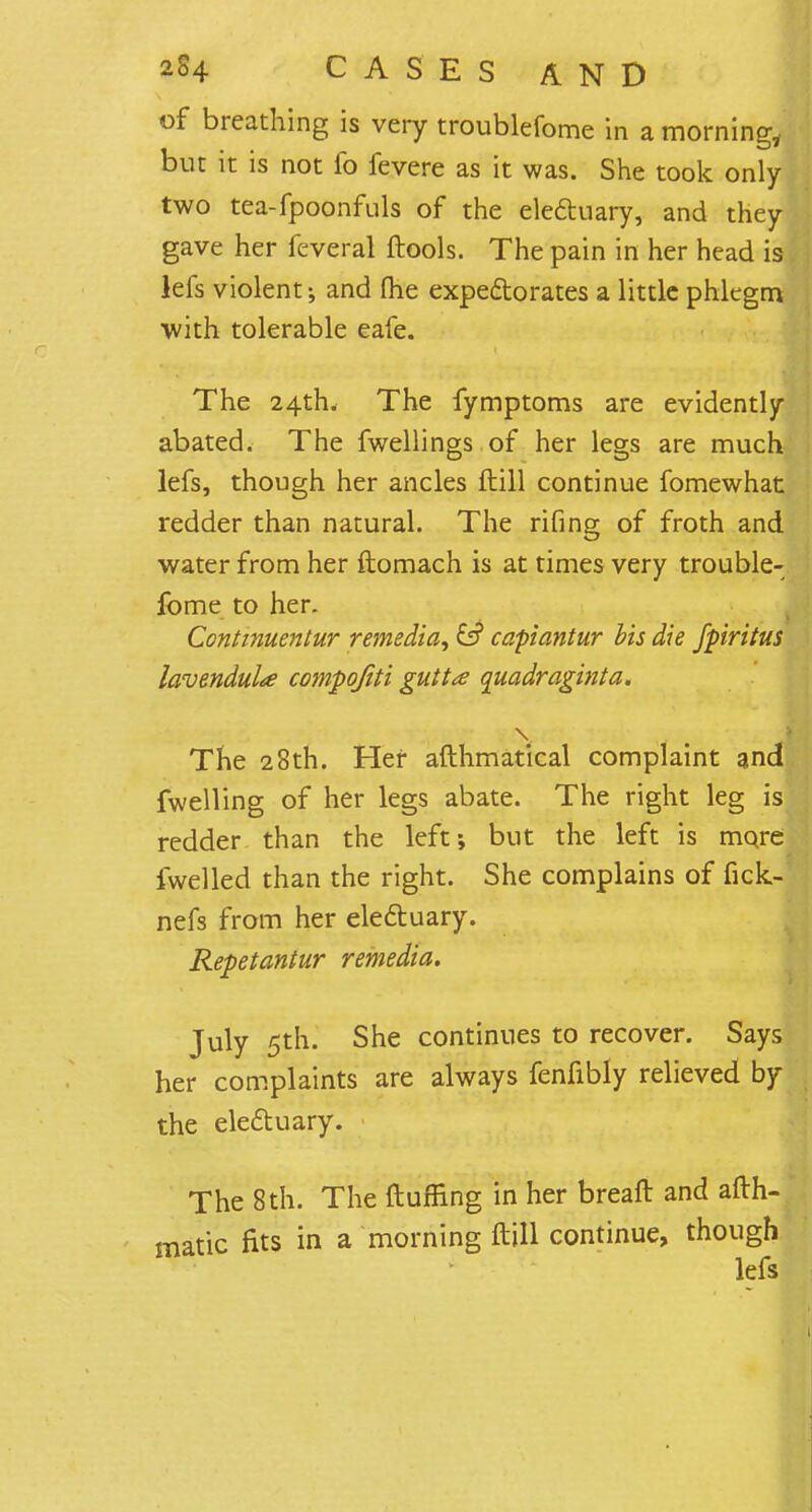 of breathing is very troublefome in a morning, but it is not fo fevere as it was. She took only- two tea-fpoonfuls of the electuary, and they gave her feveral ftools. The pain in her head is lefs violent; and (he expectorates a little phlegm with tolerable eafe. The 24th. The fymptoms are evidently abated. The fwellings of her legs are much lefs, though her ancles ftill continue fomewhat redder than natural. The rifing of froth and water from her ftomach is at times very trouble- fome to her. Continuentur remedia^ £f? capiantur bis die fpiritus lavendula compofiti gutta quadraginta. The 28th. Her afthmatical complaint and fwelling of her legs abate. The right leg is redder than the left; but the left is more fwelled than the right. She complains of fick- nefs from her electuary. Repetantur remedta. July 5th. She continues to recover. Says her complaints are always fenfibly relieved by the electuary. The 8th. The (luffing in her breaft and afth- matic fits in a morning ftill continue, though lefs