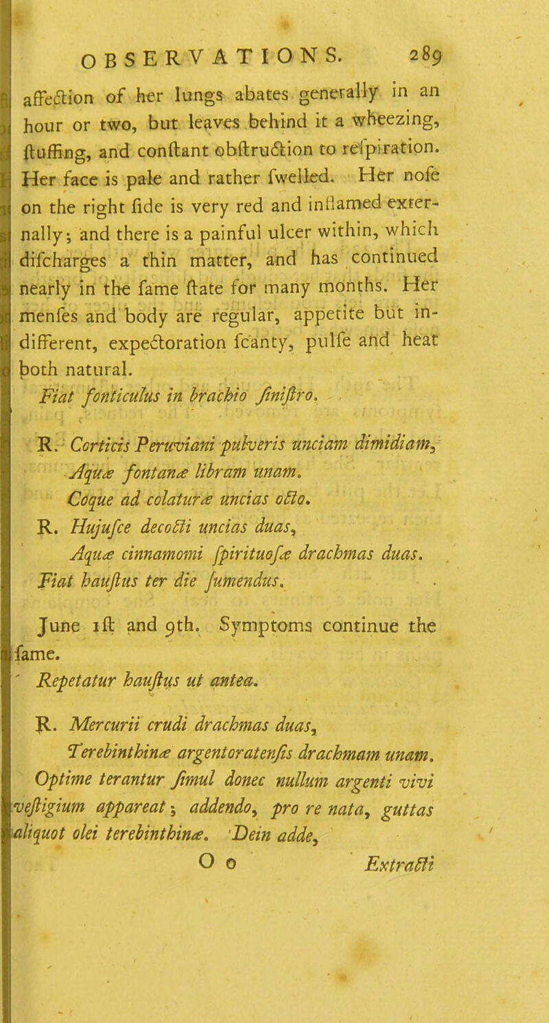 affection of her lungs abates generally in an hour or two, but leaves behind it a wheezing, fluffing, and conftant obftruction to reipiration. Her face is pale and rather fweiled. Her nofe on the right fide is very red and inflamed exter- nally; and there is a painful ulcer within, which difcharges a thin matter, and has continued nearly in the fame ftate for many months. Her menfes and body are regular, appetite but in- different, expectoration fcanty, pnlfe and heat tpoth natural. Fiat fonticulus in brachio Jinifiro. ■ R. Ccrticis Peruviani puheris unciam dimidiam, Aqua font ana libram unam. Coque ad colatura uncias oclo, R. Hujufce decocli uncias duasy Aqua cinnamomi fpirituofa drachmas duas. Fiat hauftus ter die Jumendus. June 1 ft and 9th. Symptoms continue the fame. ' Repetatur hauftus ut antea. R. Mercurii crudi drachmas duasr Terebinthina argent or at enfis drachmam unam. Optime terantur Jimul donee nullum argenti vivi veftigium appareat; addendo, pro re nata, guttas aliquot olei terebinthina. •Bein adde, O 0 Extratli