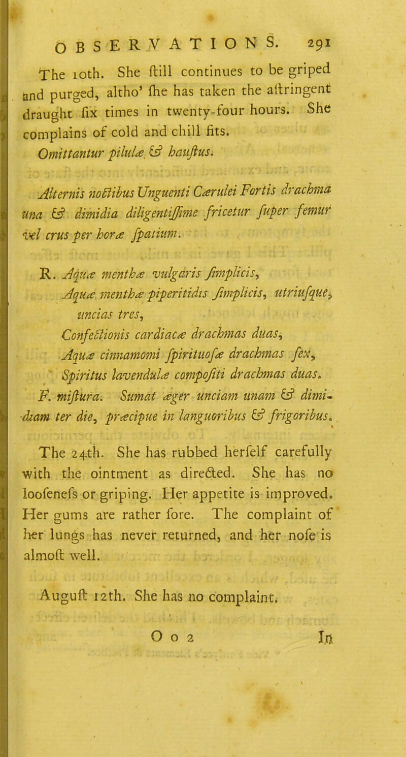 The 10th. She ftill continues to be griped and purged, altho' flie has taken the altringent draught fix times in twenty-four hours. She complains of cold and chill fits. Omittantur pilida, £s? hauftus. Attends noclibus Unguenti Carulei Fartis drachma una & Madid diligentiffime fricetur fuper femur ml cms per hora fpaiium. R. Aqua mentha vulgaris fimplicis, Aqua mentha piperitidis Jimplicis, utriufque, uncias tres, Confeclionis cardiacs drachmas duas^ Aqua cinnamomi fpirituofa drachmas fex\ Spiritus lavenduU compofiti drachmas duas. F. miftura. Sumat ager unciam imam & dimi- dtam ter die, prxcipue in languoribus & frigoribus. The 24th. She has rubbed herfelf carefully with the ointment as directed. She has no loofenefs or griping. Her appetite is improved. Her gums are rather fore. The complaint of her lungs has never returned, and her nofe is almoft well. Auguft 12th. She has no complaint. O o 2 In