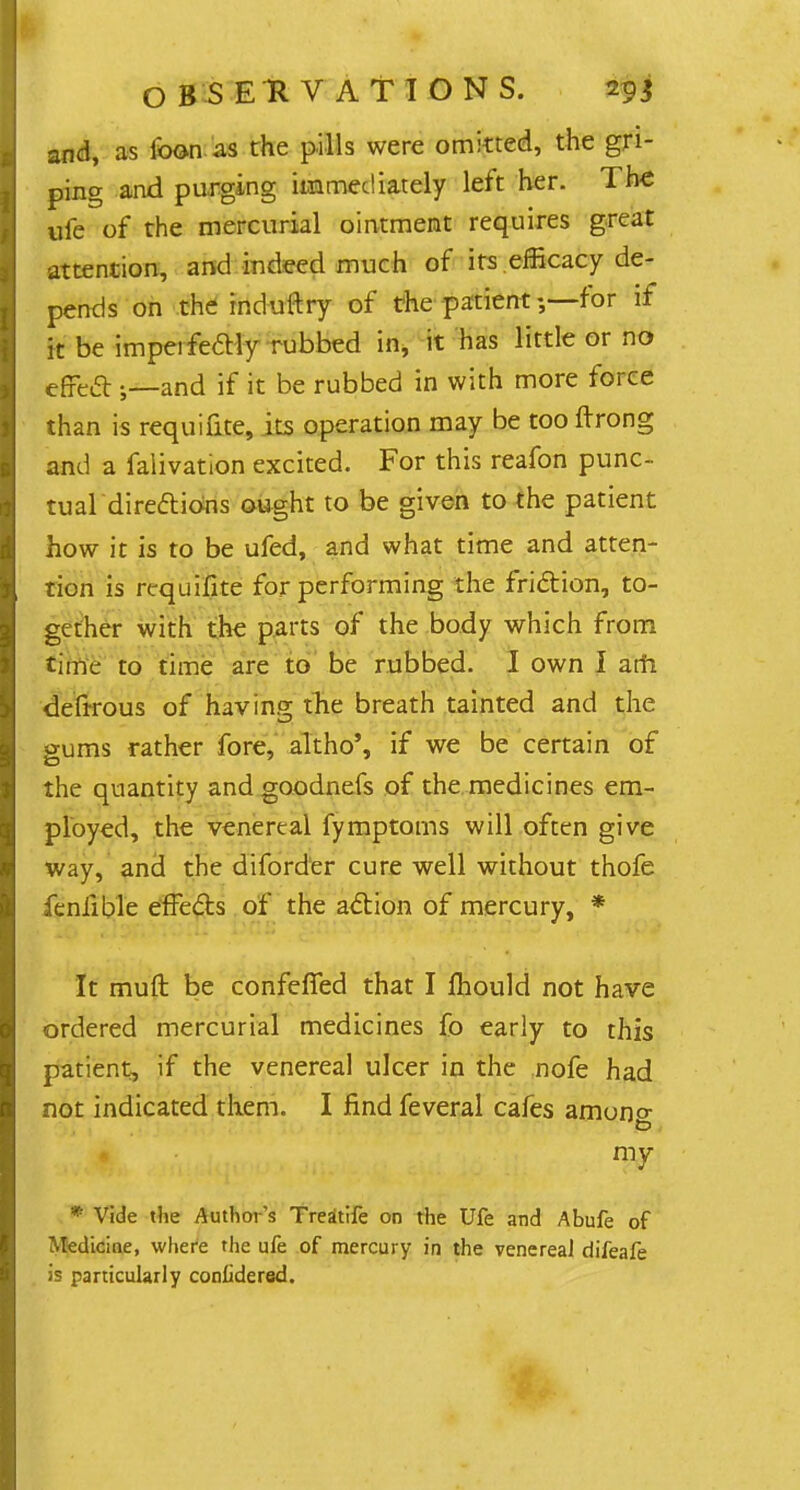 and, as loon as the pills were omitted, the gri- ping and purging immediately left her. The ufe of the mercurial ointment requires great attention, and indeed much of its efficacy de- pends on the induftry of the patient 5—for if it be imperfectly rubbed in, it has little or no effect ;—and if it be rubbed in with more force than is requifite, its operation may be too ftrong and a falivation excited. For this reafon punc- tual directions ought to be given to the patient how it is to be ufed, and what time and atten- tion is requifite for performing the friction, to- gether with the parts of the body which from time to time are to be rubbed. I own I am. defirous of having the breath tainted and the gums rather fore, akho', if we be certain of the quantity and goodnefs of the medicines em- ployed, the venereal fymptoms will often give way, and the diforder cure well without thofe feniible effe&s of the action of mercury, * It muft be confefled that I fhould not have ordered mercurial medicines fo early to this patient, if the venereal ulcer in the nofe had not indicated them. I find feveral cafes amono- my * Vide the Author's Treatife on the Ufe and Abufe of Medicine, where the ufe of mercury in the venerea] difeafe is particularly conlidered.