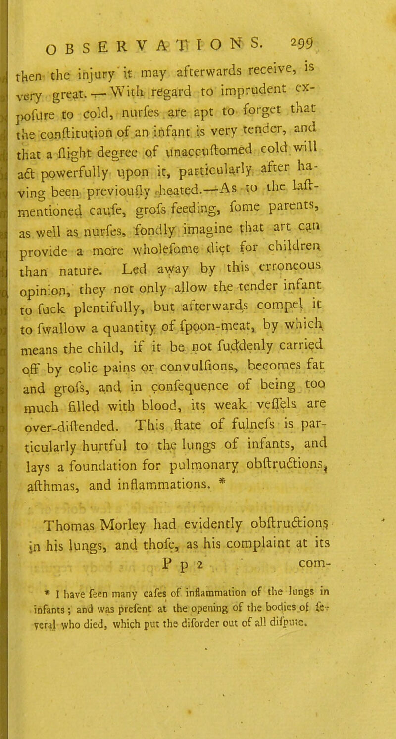 then the injury it may afterwards receive, is vdry great, t- With regard to imprudent ex- pofure to cold, nurfes are apt to forget that the conftitution of an infant is very tender, and that a night degree of unaccuftomed cold will aft powerfully upon it, particularly after ha- ving been previoufiy heated.—As to the laft- mentioned caufe, grofs feeding, fome parents, as well as nurfes, fondly imagine that art can provide a more wholefome diet for children than nature. Led away by this erroneous opinion, they not only allow the tender infant to fuck plentifully, but afterwards compel it to fwallow a quantity of fpoon-meat, by which, means the child, if it be not fuddenly carried off by colic pains or convullions, becomes fat and grofs, and in confequence of being too, much filled with blood, its weak vefiels. are over-diftended. This ftate of fulnefs is par- ticularly hurtful to the lungs of infants, and lays a foundation for pulmonary obftruftions^ afthmas, and inflammations. * Thomas Morley had evidently obftru&ions, jn his lungs, and thofe, as his complaint at its P p 2 com- * I have feen many cafes of inflammation of the lungs in infants; and was prefent at the opening of the bodies of fe-? vera] who died, which put the diforder out of all difpme.