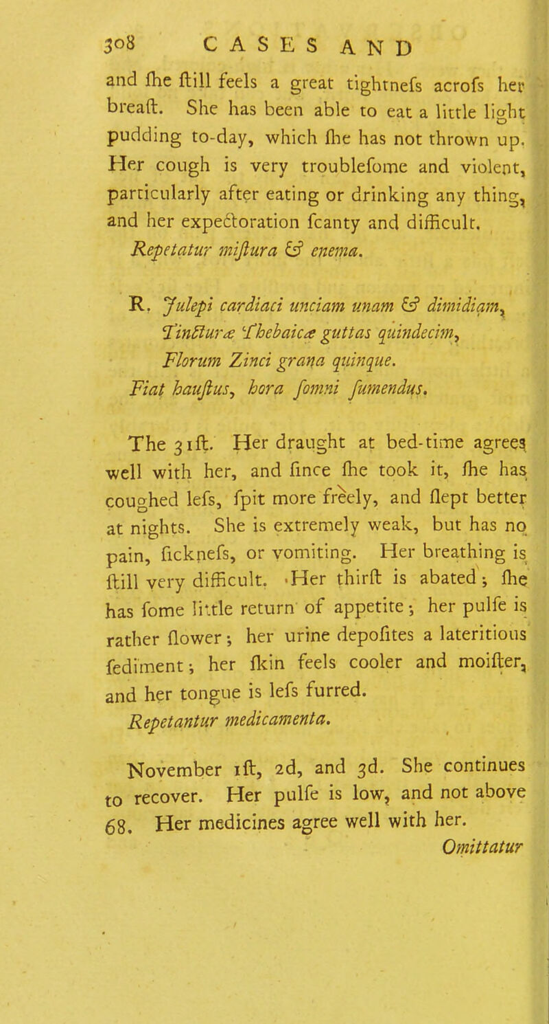 and fhe ftill feels a great tightnefs acrofs her bread. She has been able to eat a little liaht O pudding to-day, which fhe has not thrown up. Her cough is very troublefome and violent, particularly after eating or drinking any thing, and her expectoration fcanty and difficult. Repetatur mijtura & enema. R. Julepi cardiaci unciam unam ditnidiam. <Tin£lur<e -fhebaica guttas quindecim, Florum Zinci grana qiiinque. Fiat haujlus^ bora fomni fumendus. The 31ft. Her draught at bed-time agrees well with her, and fince fhe took it, fhe has coughed lefs, fpit more freely, and flept better at nights. She is extremely weak, but has no pain, ficknefs, or vomiting. Her breathing is ftill very difficult. -Her thirft is abated-, fhe has fome little return of appetite her pulfe is rather flower; her urine depofites a lateritious fediment; her fkin feels cooler and moifter, and her tongue is lefs furred. Repetantur medicamenta. November ift, 2d, and 3d. She continues to recover. Her pulfe is low, and not above 68, Her medicines agree well with her. Omittatur