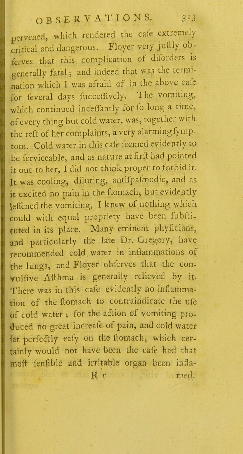 pervcncd, which rendered the cafe extremely critical and dangerous. Floycr very jultly ob- ferves that this complication of diforders is generally fatal; and indeed that was the termi- nation which I was afraid of in the above cafe for feveral days fucceffively. The vomiting, which continued inceffandy for fo long a time, of every thing but cold water, was, together with the reft of her complaints, a very alarmingfymp- tom. Cold water in this cafe feemed evidently to be ferviceable, and as nature at fir ft had pointed it out to her, I did not think proper to forbid it. It was cooling, diluting, antifpalmodic, and as it excited no pain in the ftomach, but evidently JeiTened the vomiting, I knew of nothing which could with equal propriety have been fubfti- tuted in its place. Many eminent phyiicians, and particularly the late Dr. Gregory, have recommended cold water in inflammations of the lungs, and Floyer obferves that the con- vulfive Afthma is generally relieved by it. There was in this cafe evidently no inflamma- tion of the ftomach to contraindicate the ufe of cold water •, for the action of vomiting pro- duced ho great increafe of pain, and cold water fat perfectly eafy on the ftomach, which cer- tainly would not have been the cafe had that moft fenfible and irritable organ been infla- R r med.