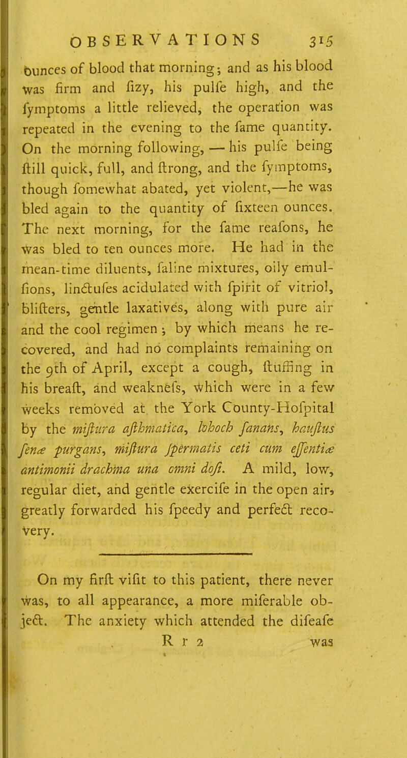 bunces of blood that morning; and as his blood was firm and fizy, his pulfe high, and the fymptoms a little relieved, the operation was repeated in the evening to the fame quantity. On the morning following, — his pulfe being Hill quick, full, and ftrong, and the fymptoms, though fomewhat abated, yet violent,—he was bled again to the quantity of fixteen ounces. The next morning, for the fame reafons, he was bled to ten ounces more. He had in the mean-time diluents, faline mixtures, oily emul- fions, linctufes acidulated with fpirit of vitriol, blifters, gentle laxatives, along with pure air and the cool regimen •, by which means he re- covered, and had ho complaints remaining on the 9th of April, except a cough, Huffing in his breaft, and weaknefs, which were in a few weeks removed at the York County-Hofpital by the miftitra afihmatica, hhoch fanans, hauftus fence purgans, miflura Jpermatis ceti mm effentice antimonii drachma una cmni dqfi. A mild, low, regular diet, and gentle exercife in the open air» greatly forwarded his fpeedy and perfedl reco- very. On my firft vifit to this patient, there never was, to all appearance, a more miferable ob- ject. The anxiety which attended the difeafe R r a was